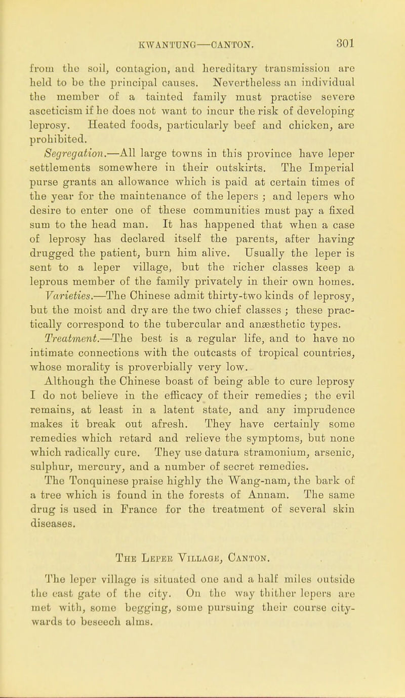 from the soil, contagion, and hereditary transmission arc held to be the principal causes. Nevertheless an individual the member of a tainted family must practise severe asceticism if he does not want to incur the risk of developing leprosy. Heated foods, particularly beef and chicken, are prohibited. Segregation.—All large towns in this province have leper settlements somewhere in their outskirts. The Imperial purse grants an allowance which is paid at certain times of the year for the maintenance of the lepers ; and lepers who desire to enter one of these communities must pay a fixed sum to the head man. It has happened that when a case of leprosy has declared itself the parents, after having drugged the patient, burn him alive. Usually the leper is sent to a leper village, but the richer classes keep a leprous member of the family privately in their own homes. Varieties.—The Chinese admit thirty-two kinds of leprosy, but the moist and dry are the two chief classes ; these prac- tically correspond to the tubercular and anEesthetic types. Treatment.—The best is a regular life, and to have no intimate connections with the outcasts of tropical countries, whose morality is proverbially very low. Although the Chinese boast of being able to cure leprosj' I do not believe in the efficacy of their remedies; the evil remains, at least in a latent state, and any imprudence makes it break out afresh. They have certainly some remedies which retard and relieve the symptoms, but none which radically cure. They use datura stramonium, arsenic, sulphur, mercury, and a number of secret remedies. The Tonquinese praise highly the Wang-nam, the bark of a tree which is found in the forests of Annam. The same drug is used in France for the treatment of several skin diseases. The Leper Village, Canton. The leper village is situated one and a half miles outside the east gate of the city. On the way thither lepers arc met with, some begging, some pursuing their course city- wards to beseech alms.