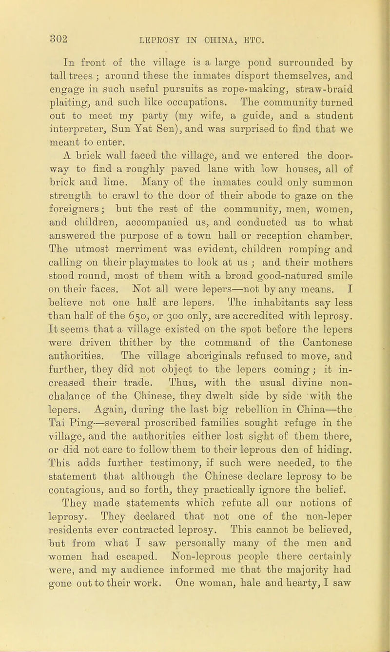 In front of the village is a large pond surrounded by- tall trees ; around these the inmates disport themselves, and engage in such useful pursuits as rope-making, straw-braid plaiting, and such like occupations. The community turned out to meet my party (my wife, a guide, and a student interpreter, Sun Yat Sen), and was surprised to find that we meant to enter. A brick wall faced the village, and we entered the door- way to find a roughly paved lane with low houses, all of brick and lime. Many of the inmates could only summon strength to crawl to the door of their abode to gaze on the foreigners; but the rest of the community, men, women, and children, accompanied us, and conducted us to what answered the purpose of a town hall or reception chamber. The utmost merriment was evident, children romping and calling on their playmates to look at us ; and their mothers stood round, most of them with a broad good-natured smile on their faces. Not all were lepers—not by any means. I believe not one half are lepers. The inhabitants say less than half of the 650, or 300 only, are accredited with leprosy. It seems that a village existed on the spot before the lepers were driven thither by the command of the Cantonese authorities. The village aboi'iginals refused to move, and further, they did not object to the lepers coming; it in- creased their trade. Thus, with the usual divine non- chalance of the Chinese, they dwelt side by side with the lepers. Again, during the last big rebellion in China—the Tai Ping—several proscribed families sought refuge in the village, and the authorities either lost sight of them there, or did not care to follow them to their leprous den of hiding. This adds further testimony, if such were needed, to the statement that although the Chinese declare leprosy to be contagious, and so forth, they practically ignore the belief. They made statements which refute all our notions of leprosy. They declared that not one of the non-leper residents ever contracted leprosy. This cannot be believed, but from what I saw personally many of the men and women had escaped. Non-leprous people there certainly were, and my audience informed me that the majority had gone out to their work. One woman, hale and hearty, I saw