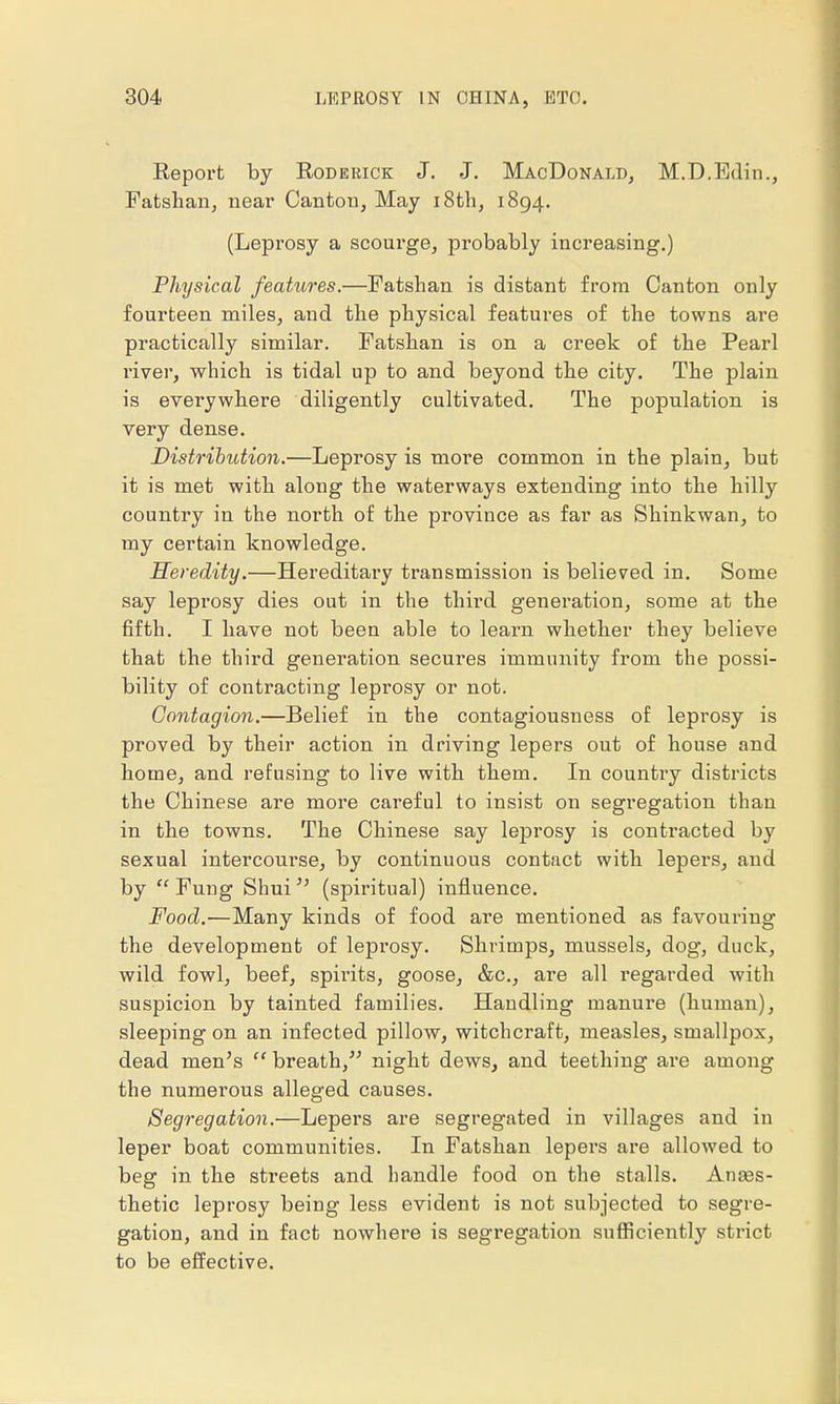 Report by Roderick J. J. MacDonald, M.D.Edin., Fatshan, near Canton, May 18th, 1894. (Leprosy a scourge, probably increasing.) Physical features.—Fatshan is distant from Canton only fourteen miles, and the physical features of the towns are practically similar. Fatshan is on a creek of the Pearl river, which is tidal up to and beyond the city. The plain is everywhere diligently cultivated. The population is very dense. Distribution.—Leprosy is more common in the plain, but it is met with along the waterways extending into the hilly country in the north of the province as far as Shinkwan, to my certain knowledge. Heredity.—Hereditary transmission is believed in. Some say leprosy dies out in the third generation, some at the fifth. I have not been able to learn whether they believe that the third generation secures immunity from the possi- bility of contracting leprosy or not. Contagion.—Belief in the contagiousness of leprosy is proved by their action in driving lepers out of house and home, and refusing to live with them. In country districts the Chinese are more careful to insist on segregation than in the towns. The Chinese say leprosy is contracted by sexual intercourse, by continuous contact with lepers, and by  Fung Shui  (spiritual) influence. Food.—Many kinds of food are mentioned as favouring the development of leprosy. Shrimps, mussels, dog, duck, wild fowl, beef, spirits, goose, &c, are all regarded with suspicion by tainted families. Handling manure (human), sleeping on an infected pillow, witchcraft, measles, smallpox, dead men's  breath, night dews, and teething are among the numerous alleged causes. Segregation.—Lepers are segregated in villages and in leper boat communities. In Fatshan lepers are allowed to beg in the streets and handle food on the stalls. Anes- thetic leprosy being less evident is not subjected to segre- gation, and in fact nowhere is segregation sufficiently strict to be effective.