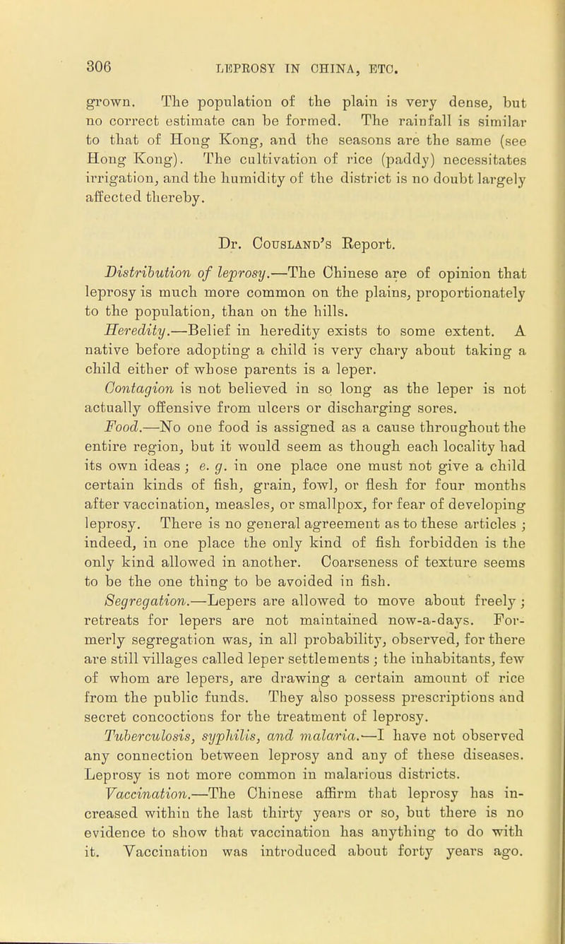 grown. The population of the plain is very dense, but no correct estimate can be formed. The rainfall is similar to that of Hong Kong, and the seasons are the same (see Hong Kong). The cultivation of rice (paddy) necessitates irrigation, and the humidity of the district is no doubt largely affected thereby. Dr. Cousland's Eeport. Distribution of leprosy.—The Chinese are of opinion that leprosy is much more common on the plains, proportionately to the population, than on the hills. Heredity.—Belief in heredity exists to some extent. A native before adopting a child is very chary about taking a child either of whose parents is a leper. Contagion is not believed in so long as the leper is not actually offensive from ulcers or discharging sores. Food.—No one food is assigned as a cause throughout the entire region, but it would seem as though each locality had its own ideas ; e. g. in one place one must not give a child certain kinds of fish, grain, fowl, or flesh for four months after vaccination, measles, or smallpox, for fear of developing leprosy. There is no general agreement as to these articles ; indeed, in one place the only kind of fish forbidden is the only kind allowed in another. Coarseness of texture seems to be the one thing to be avoided in fish. Segregation.—Lepers are allowed to move about freely; retreats for lepers are not maintained now-a-days. For- merly segregation was, in all probability, observed, for there are still villages called leper settlements ; the inhabitants, few of whom are lepers, are drawing a certain amount of rice from the public funds. They also possess prescriptions and secret concoctions for the treatment of leprosy. Tuberculosis, syphilis, and malaria.'—I have not observed any connection between leprosy and any of these diseases. Leprosy is not more common in malarious districts. Vaccination.—The Chinese affirm that leprosy has in- creased within the last thirty years or so, but there is no evidence to show that vaccination has anything to do with it. Vaccination was introduced about forty years ago.