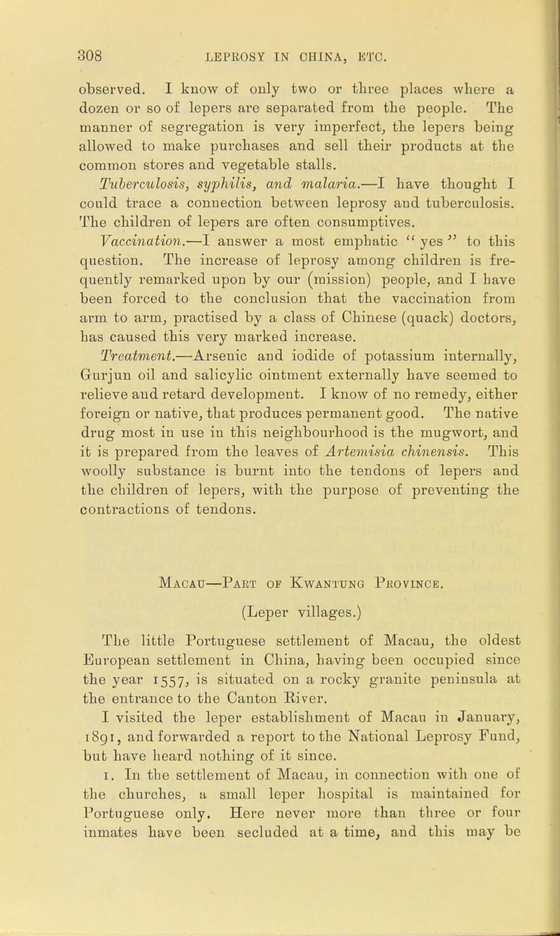 observed. I know of only two or three places where a dozen or so of lepers are sepai'ated from the people. The manner of segregation is very imperfect, the lepers being allowed to make purchases and sell their products at the common stores and vegetable stalls. Tuberculosis, syphilis, and malaria.—I have thought I could trace a connection between leprosy and tuberculosis. The children of lepers are often consumptives. Vaccination.—I answer a most emphatic  yes  to this question. The increase of leprosy among children is fre- quently remarked upon by our (mission) people, and I have been forced to the conclusion that the vaccination from arm to arm, practised by a class of Chinese (quack) doctors, has caused this very marked increase. Treatment.—Arsenic and iodide of potassium internally, Grurjun oil and salicylic ointment externally have seemed to relieve and retard development. I know of no remedy, either foreign or native, that produces permanent good. The native drug most in use in this neighbourhood is the mugwort, and it is prepared from the leaves of Artemisia chinensis. This woolly substance is burnt into the tendons of lepers and the children of lepers, with the purpose of preventing the contractions of tendons. Macau—Paet of Kwantung Province. (Leper villages.) The little Portuguese settlement of Macau, the oldest European settlement in China, having been occupied since the year 1557, is situated on a rocky granite peuinsula at the entrance to the Canton River. I visited the leper establishment of Macau iu January, 1891, and forwarded a report to the National Leprosy Fund, but have heard nothing of it since. 1. In the settlement of Macau, in connection with one of the churches, a small leper hospital is maintained for Portuguese only. Here never more than three or four inmates have been secluded at a time, and this may be