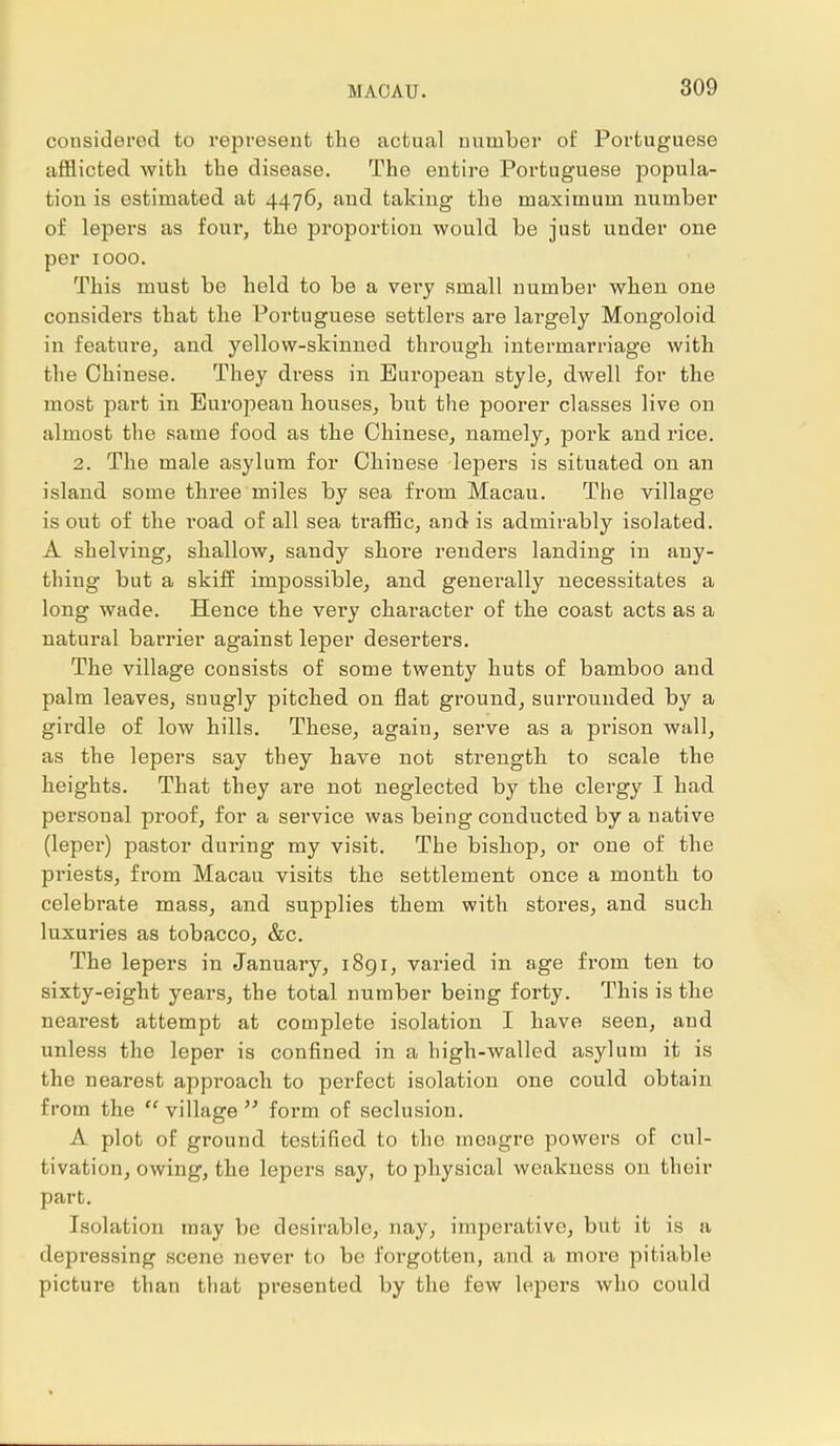 considered to represent the actual number of Portuguese afflicted with the disease. The entire Portuguese popula- tion is estimated at 4476, and taking the maximum number of lepers as four, the proportion would be just under one per 1000. This must be held to be a very small number when one considers that the Portuguese settlers are largely Mongoloid in feature, and yellow-skinned through intermarriage with the Chinese. They dress in European style, dwell for the most part in European houses, but the poorer classes live on almost the same food as the Chinese, namely, pork and rice. 2. The male asylum for Chinese lepers is situated on an island some three miles by sea from Macau. The village is out of the road of all sea traffic, and is admirably isolated. A shelving, shallow, sandy shore renders landing in any- thing but a skiff impossible, and generally necessitates a long wade. Hence the very character of the coast acts as a natural barrier against leper deserters. The village consists of some twenty huts of bamboo and palm leaves, snugly pitched on flat ground, surrounded by a girdle of low hills. These, again, serve as a prison wall, as the lepers say they have not strength to scale the heights. That they are not neglected by the clergy I had personal proof, for a service was being conducted by a native (leper) pastor during my visit. The bishop, or one of the priests, from Macau visits the settlement once a month to celebrate mass, and supplies them with stores, and such luxuries as tobacco, &c. The lepers in January, 1891, varied in age from ten to sixty-eight years, the total number being forty. This is the nearest attempt at complete isolation I have seen, and unless the leper is confined in a high-walled asylum it is the nearest approach to perfect isolation one could obtain from the  village  form of seclusion. A plot of ground testified to the meagre powers of cul- tivation, owing, the lepers say, to physical weakness on their part. Isolation may be desirable, nay, imperative, but it is a depressing sceno never to be forgotten, and a more pitiable picture than that presented by the few lepers who could