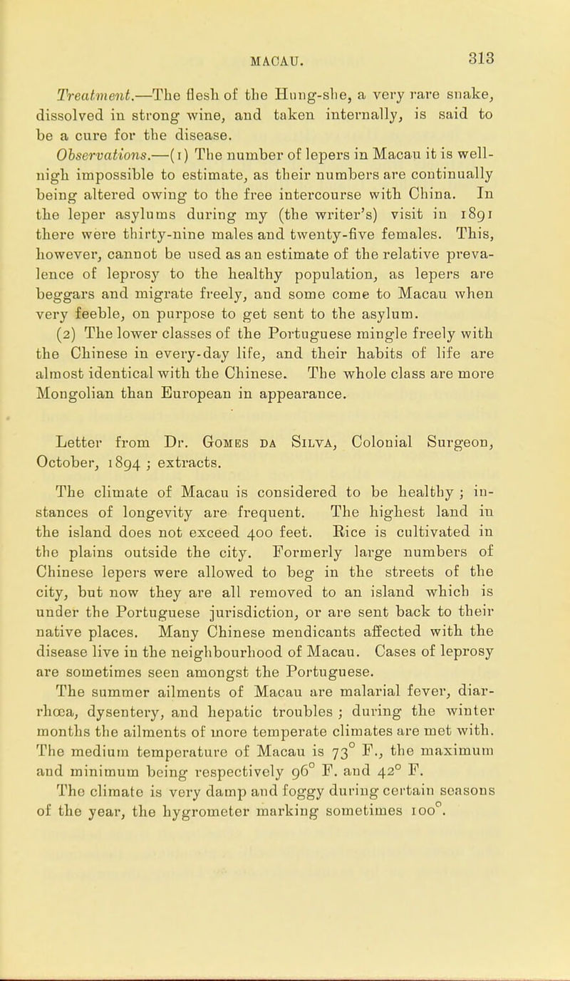 Treatment.—The flesh of the Hung-she, a very rare snake, dissolved in strong wine, and taken internally, is said to be a cure for the disease. Observations.—(i) The number of lepers in Macau it is well- nigh impossible to estimate, as their numbers are continually being altered owing to the free intercourse with China. In the leper asylums during my (the writer's) visit in 1891 there were thirty-nine males and twenty-five females. This, however, cannot be used as an estimate of the relative preva- lence of leprosy to the healthy population, as lepers are beggars and migrate freely, and some come to Macau when very feeble, on purpose to get sent to the asylum. (2) The lower classes of the Portuguese mingle freely with the Chinese in every-day life, and their habits of life are almost identical with the Chinese. The whole class are more Mongolian than European in appearance. Letter from Dr. Gomes da Silva, Colonial Surgeon, October, 1894 ; extracts. The climate of Macau is considered to be healthy ; in- stances of longevity are frequent. The highest land in the island does not exceed 400 feet. Rice is cultivated in the plains outside the city. Formerly large numbers of Chinese lepers were allowed to beg in the streets of the city, but now they are all removed to an island which is under the Portuguese jurisdiction, or are sent back to their native places. Many Chinese mendicants affected with the disease live in the neighbourhood of Macau. Cases of leprosy are sometimes seen amongst the Portuguese. The summer ailments of Macau are malarial fever, diar- rhoea, dysentery, and hepatic troubles ; during the winter months the ailments of more temperate climates are met with. The medium temperature of Macau is 73° F., the maximum and minimum being respectively 960 F. and 420 F. The climate is very damp and foggy during certain seasons of the year, the hygrometer marking sometimes ioo°.