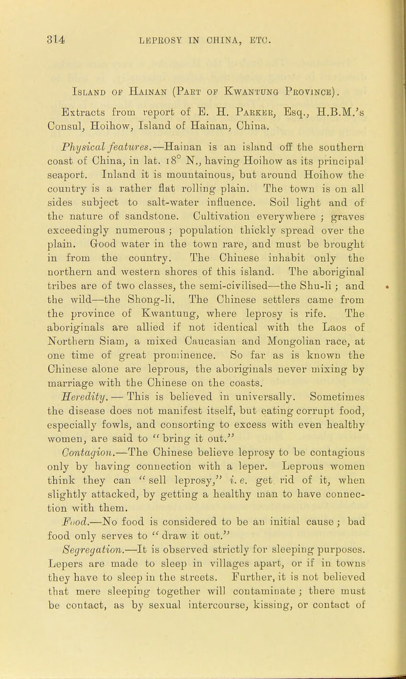 Island of Hainan (Pakt of Kwantung Province). Extracts from report of E. H. Parker, Esq., H.B.M.'s Consul, Hoihow, Island of Hainan, China. Physical features.—Hainan is an island off the southern coast of China, in lat. i8° N., having- Hoihow as its principal seaport. Inland it is mountainous, but around Hoihow the country is a rather flat rolling plain. The town is on all sides subject to salt-water influence. Soil light and of the nature of sandstone. Cultivation everywhere ; graves exceedingly numerous ; population thickly spread over the plain. Good water in the town rare, and must be brought in from the country. The Chiuese inhabit only the northern and western shores of this island. The aboriginal tribes are of two classes, the semi-civilised—the Shu-li; and the wild—the Shong-li. The Chinese settlers came from the province of Kwantung, where leprosy is rife. The aboriginals are allied if not identical with the Laos of Northern Siam, a mixed Caucasian and Mongolian race, at one time of great prominence. So far as is known the Chinese alone are leprous, the aboriginals never mixing by marriage with the Chinese on the coasts. Heredity. — This is believed in universally. Sometimes the disease does not manifest itself, but eating corrupt food, especially fowls, and consorting to excess with even healthy women, are said to  bring it out. Contagion.—The Chinese believe leprosy to be contagious only by having connection with a leper. Leprous women think they can  sell leprosy/' i. e. get rid of it, when slightly attacked, by getting a healthy man to have connec- tion with them. Food.—No food is considered to be an initial cause ; bad food only serves to  draw it out. Segregation.—It is observed strictly for sleeping purposes. Lepers are made to sleep in villages apart, or if in towns they have to sleep in the streets. Further, it is not believed that mere sleeping together will contaminate ; there must be contact, as by sexual intercourse, kissiug, or contact of