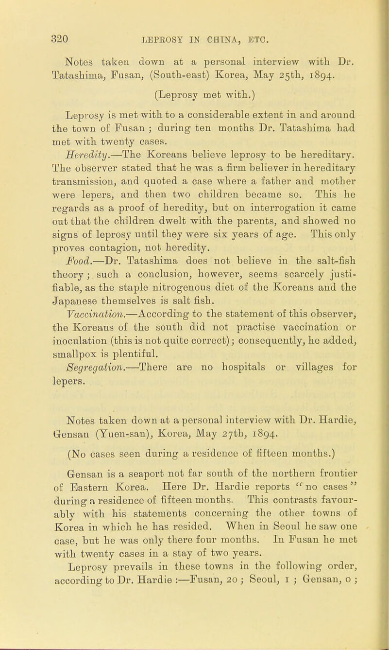 Notes taken down at a personal interview with Dr. Tatashima, Fusan, (South-east) Korea, May 25th, 1894. (Leprosy met with.) Leprosy is met with to a considerable extent in and around the town of Fusan ; during ten mouths Dr. Tatashima had met with twenty cases. Heredity.—The Koreans believe leprosy to be hereditary. The observer stated that he was a firm believer in hereditary transmission, and quoted a case where a father and mother were lepers, and then two children became so. This he regards as a proof of heredity, but on interrogation it came out that the children dwelt with the parents, and showed no signs of leprosy until they were six years of age. This only proves contagion, not heredity. Food.—Dr. Tatashima does not believe in the salt-fish theory ; such a conclusion, howevei', seems scarcely justi- fiable, as the staple nitrogenous diet of the Koreans and the Japanese themselves is salt fish. Vaccination.—According to the statement of this observer, the Koreans of the south did not practise vaccination or inoculation (this is not quite correct); consequently, he added, smallpox is plentiful. Segregation.—There are no hospitals or villages for lepers. Notes taken down at a personal interview with Dr. Hardie, Gensan (Yuen-san), Korea, May 27th, 1894. (No cases seen during a residence of fifteen months.) Gensan is a seaport not far south of the northern frontier of Eastern Korea. Here Dr. Hardie reports  no cases during a residence of fifteen months. This contrasts favour- ably with his statements concerning the other towns of Korea in which he has resided. When in Seoul he saw one case, but he was only there four months. In Fusan he met with twenty cases in a stay of two years. Leprosy prevails in these towns in the following order, according to Dr. Hardie :—Fusan, 20 ; Seoul, 1 ; Gensan, o ;