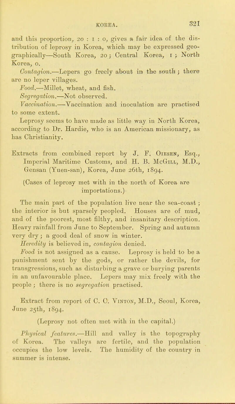 and this proportion, 20 : i : o, gives a fair idea of the dis- tribution of leprosy in Korea, which may be expressed geo- graphically—South Korea, 20; Central Korea, 1 ; North Korea, o. Contagion.—Lepers go freely about in the south ; there are no leper villages. Food.—Millet, wheat, and fish. Segregation.—Not observed. Vaccination.—Yaccination and inoculation are practised to some extent. Leprosy seems to have made as little way in North Korea, according to Dr. Hardie, who is an American missionary, as has Christianity. Extracts from combined report by J. F. Oiesen, Esq., Imperial Maritime Customs, and H. B. McGtll, M.D., Gensan (Yuen-san), Korea, June 26th, 1894. (Cases of leprosy met with in the north of Korea are importations.)- The main part of the population live near the sea-coast; the interior is but sparsely peopled. Houses are of mud, and of the poorest, most filthy, and insanitary description. Heavy rainfall from June to September. Spring and autumn very dry; a good deal of snow in winter. Heredity is believed in, contagion denied. Food is not assigned as a cause. Leprosy is held to be a punishment sent by the gods, or rather the devils, for transgressions, such as disturbing a grave or bui-ying parents in an unfavourable place. Lepers may mix freely with the people ; there is no segregation practised. Extract from report of C. C. Vinton, M.D., Seoul, Korea, June 25th, 1894. (Leprosy not often met with in the capital.) Physical features.—Hill and valley is the topography of Korea. The valleys are fertile, and the population occupies the low levels. The humidity of the country in summer is intense.