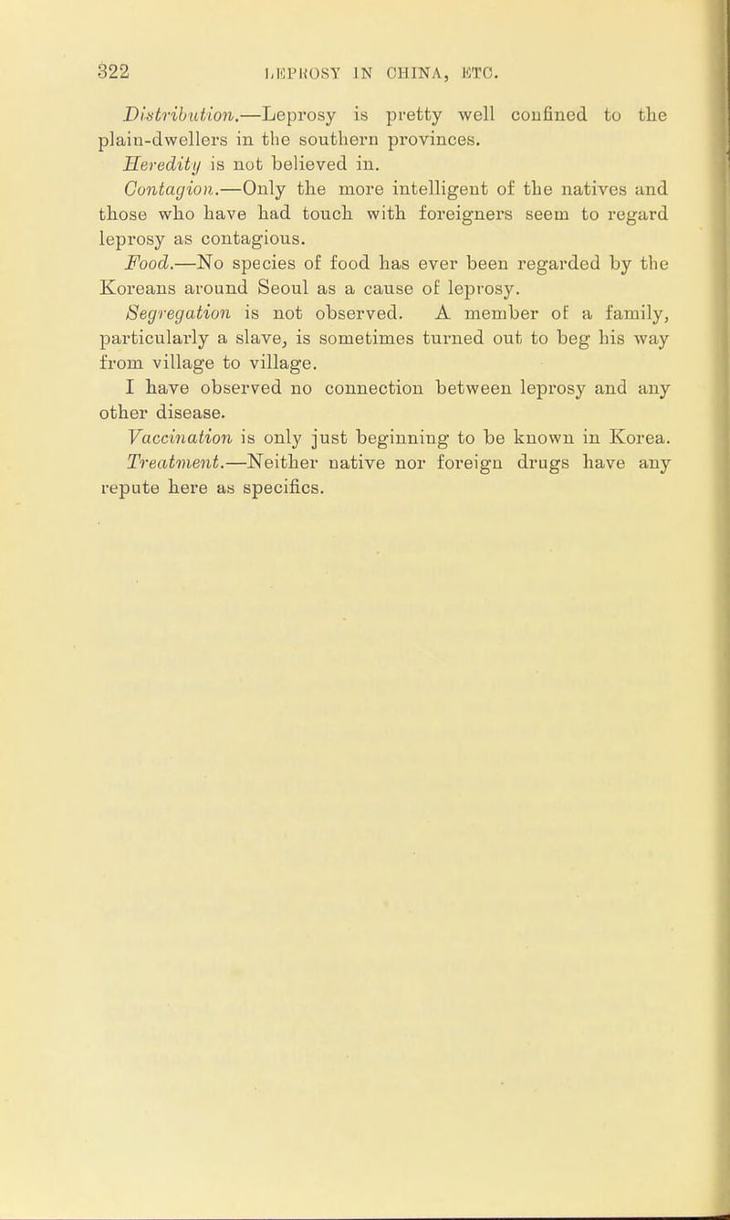 Distribution.—Leprosy is pretty well confined to the plain-dwellers in the southern provinces. Heredity is not believed in. Contagion.—Only the more intelligent of the natives and those who have had touch with foreigners seem to regard leprosy as contagious. Food.—No species of food has ever been regarded by the Koreans around Seoul as a cause of leprosy. Segregation is not observed. A member of a family, particularly a slave, is sometimes turned out to beg his way from village to village. I have observed no connection between leprosy and any other disease. Vaccination is only just beginning to be known in Korea. Treatment.—Neither native nor foreign drugs have any repute here as specifics.