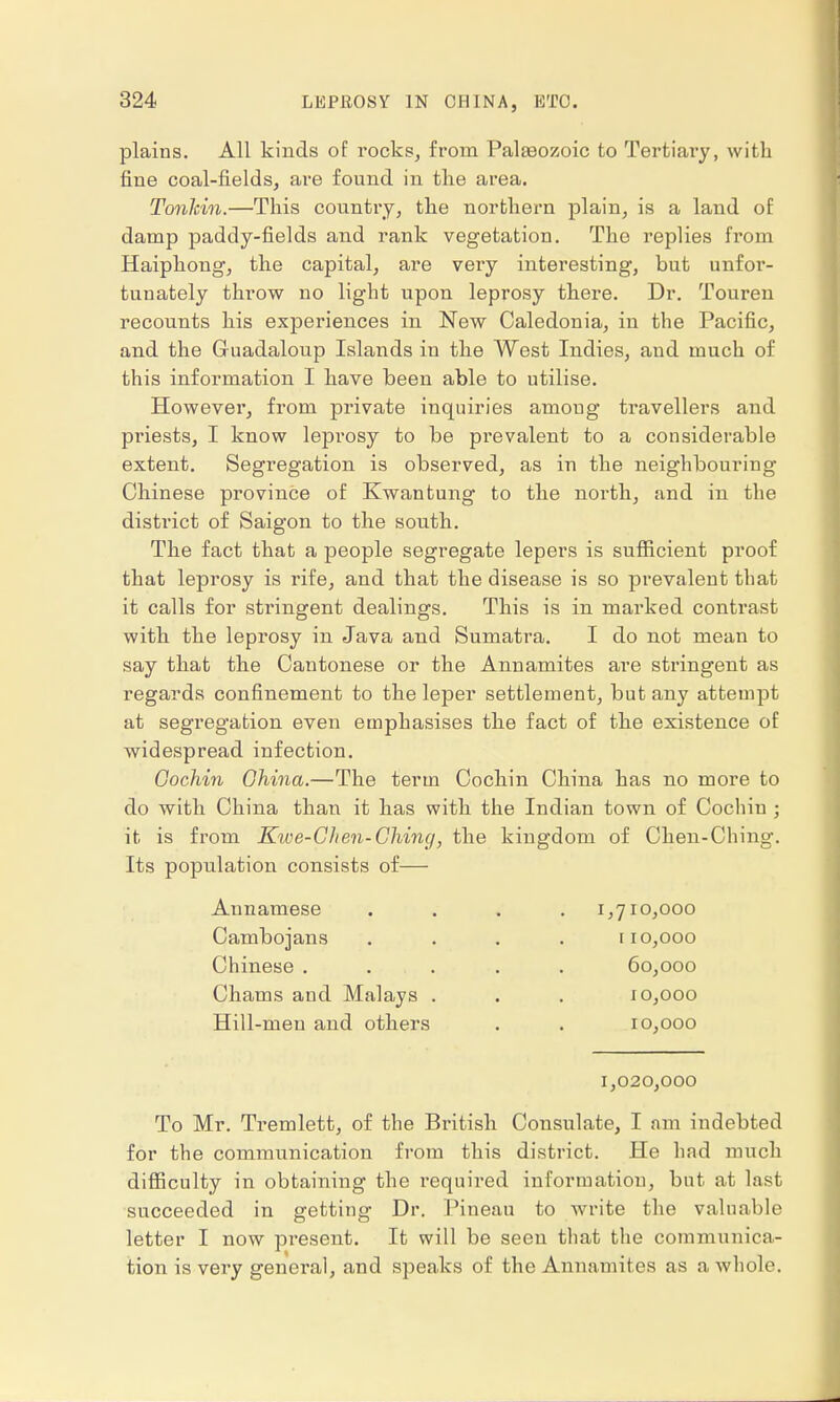 plains. All kinds of rocks, from Paleozoic to Tertiary, with fine coal-fields, are found in the area. Tonkin.—This country, the northern plain, is a land of damp paddy-fields and rank vegetation. The replies from Haiphong, the capital, are very interesting, but unfor- tunately throw no light upon leprosy there. Dr. Touren recounts his experiences in New Caledonia, in the Pacific, and the Gruadaloup Islands in the West Indies, and much of this information I have been able to utilise. However, from private inquiries among travellers and priests, I know lepi'osy to be pi'evalent to a considerable extent. Segregation is observed, as in the neighbouring Chinese province of Kwantung to the north, and in the district of Saigon to the south. The fact that a people segregate lepers is sufficient proof that leprosy is rife, and that the disease is so prevalent that it calls for stringent dealings. This is in marked contrast with the leprosy in Java and Sumatra. I do not mean to say that the Cantonese or the Annamites are stringent as regards confinement to the leper settlement, but any attempt at segregation even emphasises the fact of the existence of widespread infection. Cochin Ghina.—The term Cochin China has no more to do with China than it has with the Indian town of Cochin ; it is from Kwe-Chen-Ching, the kingdom of Chen-Ching. Its population consists of— Annamese Cambojans Chinese . Chams and Malays . Hill-men and others 1,710,000 110,000 60,000 10,000 10,000 1,020,000 To Mr. Tremlett, of the British Consulate, I am indebted for the communication from this district. He had much difficulty in obtaining the required information, but at last succeeded in getting Dr. Pineau to write the valuable letter I now present. It will be seen that the communica- tion is very genei'al, and speaks of the Annamites as a whole.