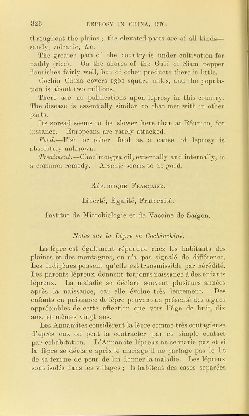 throughout the plains ; the elevated parts are of all kinds— sandy, volcanic, &c. The greater part of the country is under cultivation for paddy (rice). On the shores of the Gulf of Siam pepper flourishes fairly well, but of other products there is little. Cochin China covers 1361 square miles, and the popula- tion is about two millions. Thei'e are no publications upon leprosy in this counti'y. The disease is essentially similar to that met with in other parts. Its spread seems to be slower here than at Reunion, for instance. Europeans are rarely attacked. Food.—Fish or other food as a cause of leprosy is absolutely unknown. Treatment.—Chanlmoogra oil, externally and internally, is a common remedy. Arsenic seems to do good. Republiqoe Francaise. Liberte, Egalite, Fraternite. Jnstitut de Microbiologic et de Vaccine de Saigon. Notes sur la Lepre en Cochinchine. La lepre est egalement repandue chez les habitants des plaines et des montagnes, ou u'a pas signale de difference. Les indigenes pensent qu'elle est transmissible par heredite. Les parents lepreux donnent ton jours naissance a des enfants lepreux. La maladie se declare souvent plusieurs anuees apres la naissance, car elle evolue tres lentement. Des enfants en puissance de lepre pouvent ne presente des signes appreciables de cette affection que vers l'age de huit, dix ans, et memes vingt ans. Les Annamites considerent la lepre comme tres contagieuse d'apres eux on pent la contracter par et simple contact par cohabitation. L'Annarnite lepreux ue se marie pas et si la lepre se declare apres le mariage il ne partage pas le lit de sa femme de peur de lui donnerla maladie. Les lepreux sont isoles dans les villages ; ils habiteut des cases separees