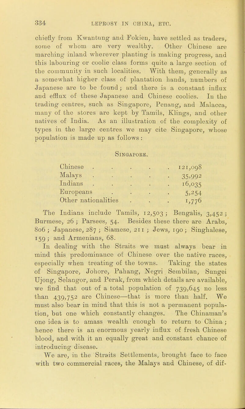 chiefly from Kwantung and Fokien, have settled as traders, some of whom are very wealthy. Other Chinese are marching inland wherever planting is making progress, and this labouring or coolie class forms quite a large section of the community in such localities. With them, generally as a somewhat higher class of plantation hands, numbers of Japanese are to be found; and there is a constant influx and efflux of these Japanese and Chinese coolies. In the trading centres, such as Singapore, Penaug, and Malacca, many of the stores are kept by Tamils, Klings, and other natives of India. As an illustration of the complexity of types in the large centres we may cite Singapore, whose population is made up as follows : Singapore. Chinese Malays Indians Europeans Other nationalities 121,098 35.992 16,035 5,254 1,776 The Indians include Tamils, 12,503; Bengalis, 3,452; Burmese, 26 ; Parsees, 54. Besides these there are Arabs, 806; Japanese, 287 ; Siamese, 211 ; Jews, 190; Singhalese, 159; and Armenians, 68. In dealing with the Straits we must always bear in mind this predominance of Chinese over the native races, especially when treating of the towns. Taking the states of Singapore, Johore, Pahang, Negri Seinbilan, Sungei Ujong, Selaugor, and Perak, from which details are available, we find that out of a total population of 739,645 no less than 439,752 are Chinese—that is more than half. We must also bear in mind that this is not a permanent popula- tion, but one which constantly changes. The Chinaman's one idea is to amass wealth enough to return to China; hence there is an enormous yearly influx of fresh Chinese blood, and with it an equally great and constant chance of introducing- disease. We are, in the Straits Settlements, brought face to face with two commercial races, the Malays and Chinese, of dif-