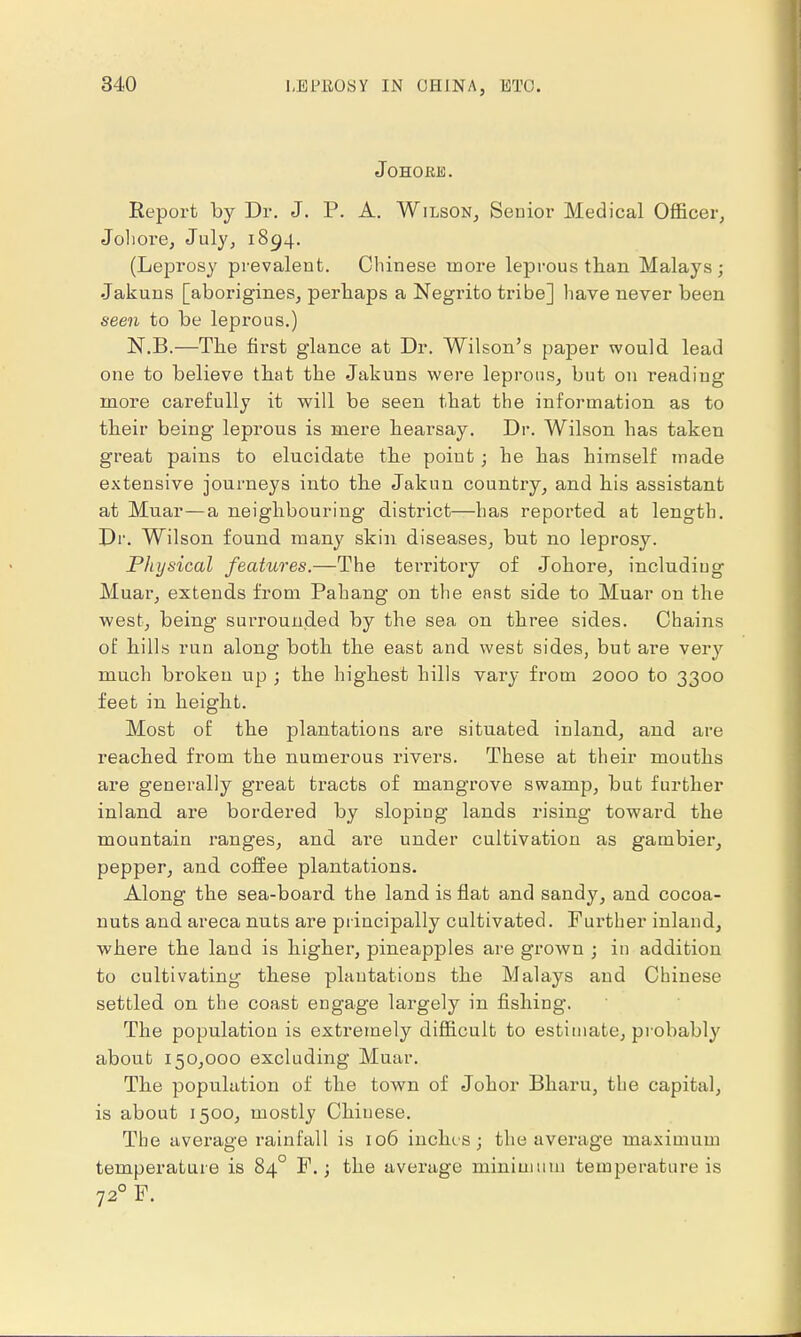 I, UP ROSY IN Oil IN A, UT(J. JoHORE. Report by Dr. J. P. A. Wilson, Senior Medical Officer, Johoi'e, July, 1894. (Leprosy prevalent. Chinese more leprous than Malays; Jakuns [aborigines, perhaps a Negrito tribe] have never been seen to be leprous.) N.B.—The first glance at Dr. Wilson's paper would lead one to believe that the Jakuns were leprous, but on reading more carefully it will be seen that the information as to their being leprous is mere hearsay. Dr. Wilson has taken great pains to elucidate the poiut; he has himself made extensive journeys into the Jakun country, and his assistant at Muar—a neighbouring district—has reported at length. Dr. Wilson found many skin diseases, but no leprosy. Physical features.—The territory of Johore, including Muar, extends from Pahang on the east side to Muar on the west, being surrounded by the sea on three sides. Chains of hills run along both the east and west sides, but are very much broken up ; the highest hills vary from 2000 to 3300 feet in height. Most of the plantations are situated inland, and are reached from the numerous rivers. These at their mouths are generally great tracts of mangrove swamp, but further inland are bordered by sloping lands rising toward the mountain ranges, and are under cultivation as gambier, pepper, and coffee plantations. Along the sea-board the land is flat and sandy, and cocoa- nuts and areca nuts are principally cultivated. Further inland, where the land is higher, pineapples are grown ; in addition to cultivating these plantations the Malays and Chinese settled on the coast engage largely in fishing. The population is extremely difficult to estimate, probably about 150,000 excluding Muar. The population of the town of Johor Bharu, the capital, is about 1500, mostly Chinese. The average rainfall is 106 inches; the average maximum temperature is 84° F.; the average minimum temperature is 720 F.