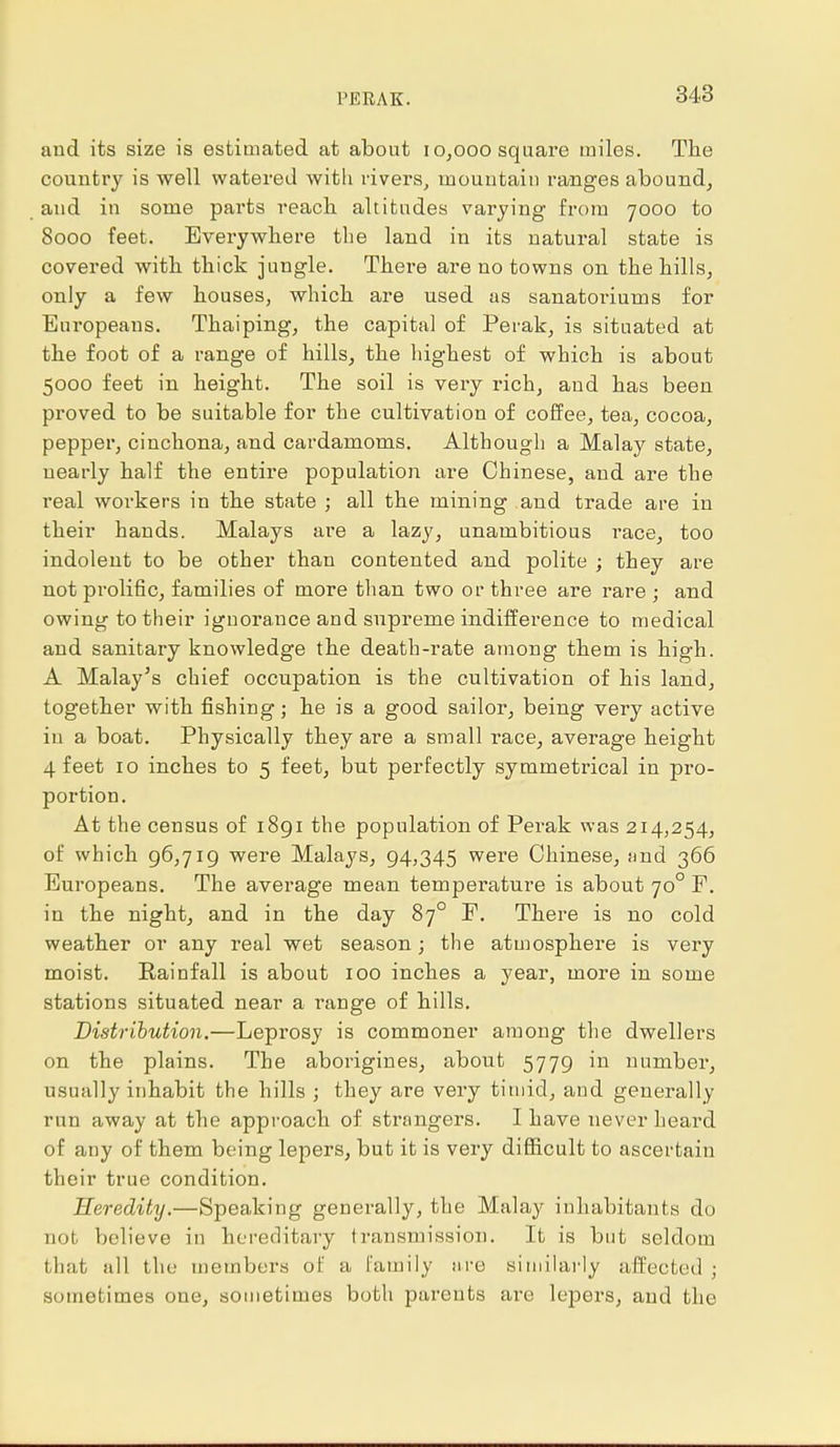 PERAK. and its size is estimated at about 10,000 square miles. The country is well watered with rivers, mountain ranges abound, and in some parts reach altitudes varying from 7000 to 8000 feet. Everywhere the land in its natural state is covered with thick jungle. There are no towns on the hills, only a few houses, which are used as sanatoriurns for Europeans. Thaiping, the capital of Perak, is situated at the foot of a range of hills, the highest of which is about 5000 feet in height. The soil is very rich, and has been proved to be suitable for the cultivation of coffee, tea, cocoa, pepper, cinchona, and cardamoms. Although a Malay state, nearly half the entire population are Chinese, and are the real workers in the state ; all the mining and trade are in their hands. Malays are a lazy, unambitious race, too indolent to be other than contented and polite ; they are not prolific, families of more than two or three are rare ; and owing to their ignorance and supreme indifference to medical and sanitary knowledge the death-rate among them is high. A Malay's chief occupation is the cultivation of his land, together with fishing; he is a good sailor, being very active in a boat. Physically they are a small race, average height 4 feet 10 inches to 5 feet, but perfectly symmetrical in pro- portion. At the census of 1891 the population of Perak was 214,254, of which 96,719 were Malays, 94,345 were Chinese, and 366 Europeans. The average mean temperature is about 700 F. in the night, and in the day 870 F. There is no cold weather or any real wet season; the atmosphere is very moist. Rainfall is about 100 inches a year, more in some stations situated near a range of hills. Distribution.—Leprosy is commoner among the dwellers on the plains. The aborigines, about 5779 in number, usually inhabit the hills ; they are very timid, and generally run away at the approach of strangers. I have never heard of any of them being lepers, but it is very difficult to ascertain their true condition. Heredity.—Speaking generally, the Malay inhabitants do not believe in hereditary transmission. It is but seldom that all the members of a Family are similarly affected ; sometimes one, sometimes both parents are lepers, and the