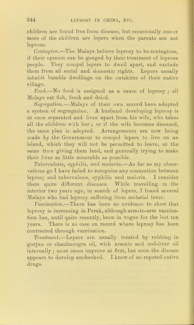 children are found free from disease, but occasionally one or more of the children are lepers when the parents are not leprous. Contagion.—The Malays believe leprosy to be contagious, if their opinion can be gauged by their treatment of leprous people. They compel lepers to dwell apart, and exclude them from all social and domestic rights. Lepers usually inhabit humble dwellings on the outskirts of their native village. Food.—No food is assigned as a cause of leprosy ; all Malays eat fish, fresh and dried. Segregation.—Malays of their own accord have adopted a system of segregation. A husband developing leprosy is at once separated and lives apart from his wife, who takes all the children with her ; or if the wife becomes diseased, the same plan is adopted. Arrangements are now being made by the Government to compel lepers to live on an island, which they will not be permitted to leave, at the same time giving them land, and generally trying to make their lives as little miserable as possible. Tuberculosis, syphilis, and malaria.—As far as my obser- vations go I have failed to recognise any connection between leprosy and tuberculosis, syphilis and mahiria. I consider them quite different diseases. While travelling in the iuterior two years ago, in search of lepers, I found several Malays who had lepi'osy suffering from malarial fever. Vaccination.—There has been no evidence to show that leprosy is increasing in Perak, although arm-to-arm vaccina- tion has, until quite recently, been in vogue for the last ten years. There is no case on record where leprosy has been contracted through vaccination. Treatment.—Lepers are usually treated by rubbing in gurjun or chaulmoogra oil, with arsenic and cod-liver oil internally; most cases improve at first, but soon the disease appears to develop unchecked. I know of no reputed native drugs.