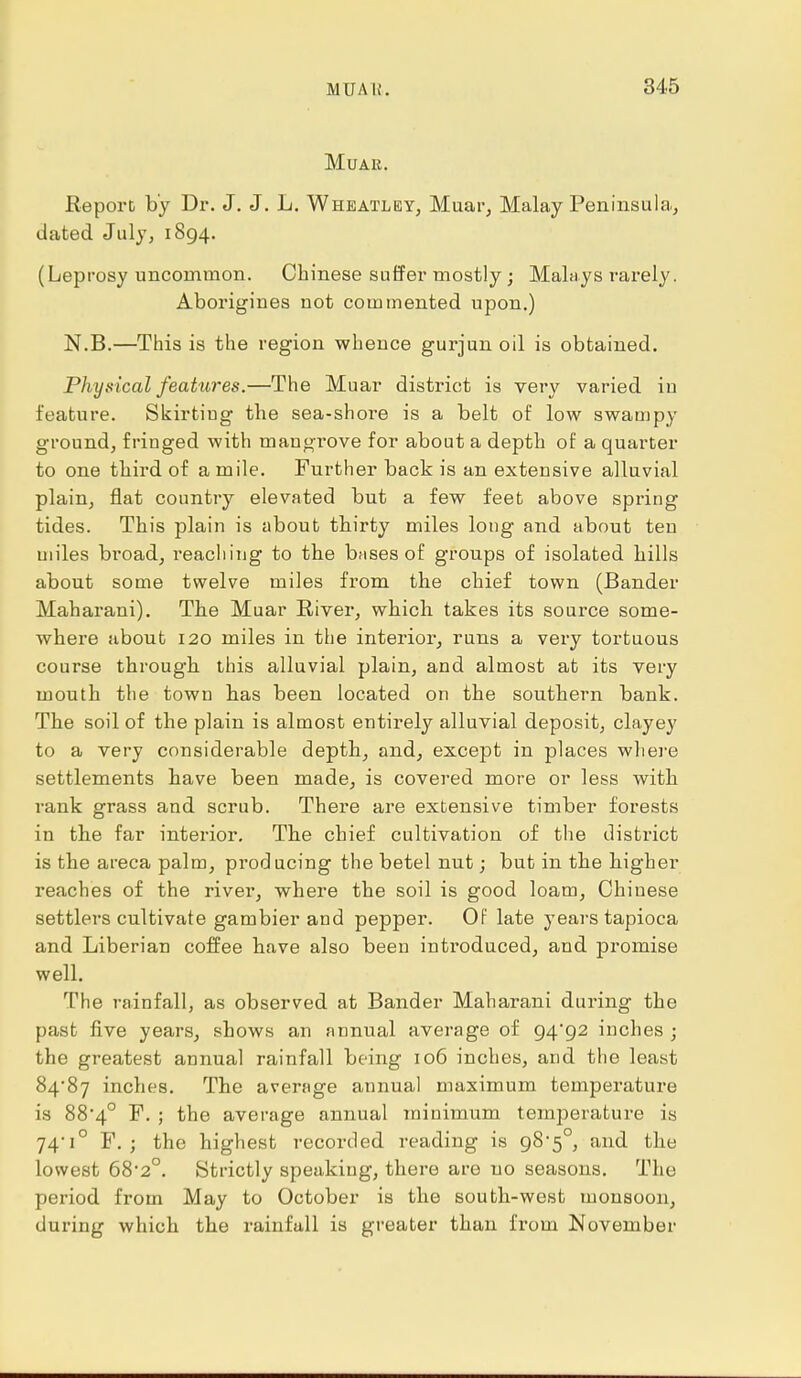 MuAR. Report by Dr. J. J. L. Wheatley, Muar, Malay Peninsula, dated July, 1894. (Leprosy uncommon. Chinese suffer mostly; Malays rarely. Aborigines not commented upon.) N.B.—This is the region whence gurjun oil is obtained. Physical features.—The Muar district is very varied iu feature. Skirtiug the sea-shore is a belt of low swampy ground, fringed with mangrove for about a depth of a quarter to one third of a mile. Further back is an extensive alluvial plain, flat country elevated but a few feet above spring tides. This plain is about thirty miles long and about ten miles broad, reaching to the bases of groups of isolated hills about some twelve miles from the chief town (Bander Maharani). The Muar River, which takes its source some- where about 120 miles in the interior, runs a very tortuous course through this alluvial plain, and almost at its very mouth the town has been located on the southern bank. The soil of the plain is almost entirely alluvial deposit, clayey to a very considerable depth, and, except in places where settlements have been made, is covered more or less with rank grass and scrub. There are extensive timber forests in the far interior. The chief cultivation of the district is the areca palm, producing the betel nut; but in the higher reaches of the river, where the soil is good loam, Chinese settlers cultivate gambier and pepper. Of late years tapioca and Liberian coffee have also been introduced, and promise well. The rainfall, as observed at Bander Maharani during the past five years, shows an annual average of 94*92 inches ; the greatest annual rainfall being 106 inches, and the least 84*87 inches. The average annual maximum temperature is 88*4° F. ; the average annual minimum temperature is 74,i° F. ; the highest recorded reading is g8'^°, and the lowest 68'2°. {Strictly speaking, there are no seasons. The period from May to October is the south-west monsoon, during which the rainfall is greater than from November