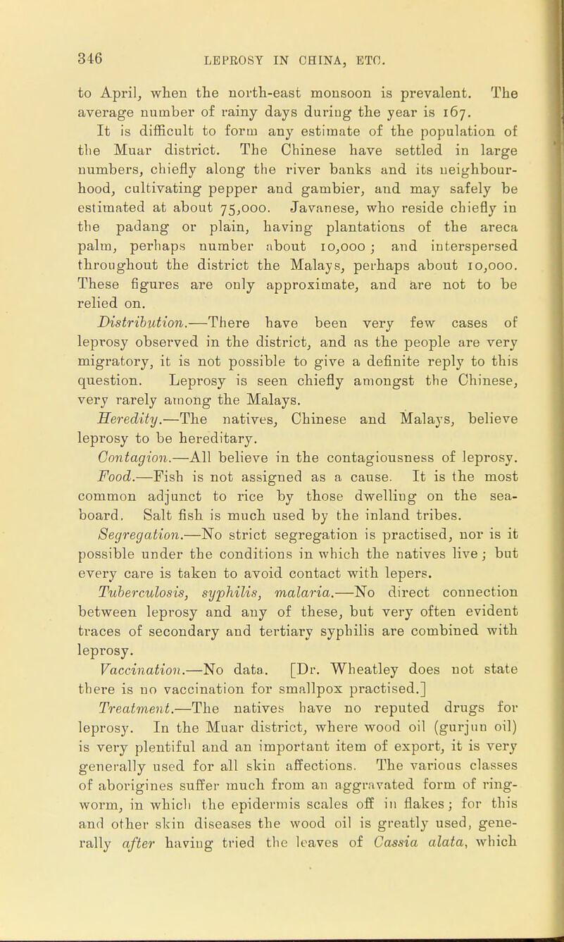 to April, when the north-east monsoon is prevalent. The average number of rainy days during the year is 167. It is difficult to form any estimate of the population of the Muar district. The Chinese have settled in large numbers, chiefly along the river banks and its neighbour- hood, cultivating pepper and gambier, and may safely be estimated at about 75,000. Javanese, who reside chiefly in the padang or plain, having plantations of the areca palm, perhaps number about 10,000; and interspersed throughout the district the Malays, perhaps about 10,000. These figures are only approximate, and are not to be relied on. Distribution.—There have been very few cases of leprosy observed in the district, and as the people are very migratory, it is not possible to give a definite reply to this question. Leprosy is seen chiefly amongst the Chinese, very rarely among the Malays. Heredity.—The natives, Chinese and Malays, believe leprosy to be hereditary. Contagion.—All believe in the contagiousness of leprosy. Food.—Fish is not assigned as a cause. It is the most common adjunct to rice by those dwelling on the sea- board. Salt fish is much used by the inland tribes. Segregation.—No strict segregation is practised, nor is it possible under the conditions in which the natives live; but every care is taken to avoid contact with lepers. Tuberculosis, syphilis, malaria.—No direct connection between leprosy and any of these, but very often evident traces of secondary and tertiary syphilis are combined with leprosy. Vaccination.—No data. [Dr. Wheatley does not state there is no vaccination for smallpox practised.] Treatment.—The natives have no reputed drugs for leprosj'. In the Muar district, where wood oil (gurjun oil) is very plentiful and an important item of export, it is very generally used for all skin affections. The various classes of aborigines suffer much from an aggravated form of ring- worm, in which the epidermis scales off in flakes; for this and other skin diseases the wood oil is greatly used, gene- rally after having tried the leaves of Cassia alata, which