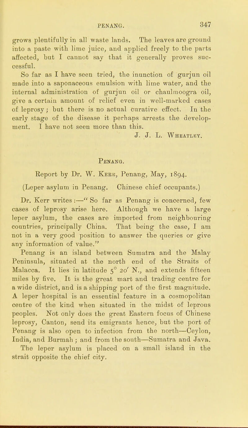 PEN ANG. grows plentifully in all waste lands. The leaves are ground into a paste with lime juice, and applied freely to the parts affected, but I cannot say that it generally proves suc- cessful. So far as I have seen tried, the inunction of gurjun oil made into a saponaceous emulsion with lime water, and the internal administration of gurjun oil or chaulmoogra oil, give a certain amount of relief even in well-marked cases of leprosy; but there is no actual curative effect. In the early stage of the disease it perhaps arrests the develop- ment. I have not seen more than this. J. J. L. Wheatley. Penang. Report by Dr. W. Keek, Penang, May, 1894. (Leper asylum in Penang. Chinese chief occupants.) Dr. Kerr writes :— So far as Penang is concerned, few cases of leprosy arise here. Although we have a large leper asylum, the cases are imported from neighbouring countries, pi'incipally China. That being the case, I am not in a very good position to answer the queries or give any information of value. Penang is an island between Sumatra and the Malay Peninsula, situated at the north end of the Straits of Malacca. It lies in latitude 50 20' N., and extends fifteen miles by five. It is the great mart and trading centre for a wide district, and is a shipping port of the first magnitude. A leper hospital is an essential feature in a cosmopolitan centre of the kind when situated in the midst of leprous peoples. Not only does the great Eastern focus of Chinese leprosy, Canton, send its emigrants hence, but the port of Penang is also open to infection from the north—Ceylon, India, and Burmah ; and from the south—Sumatra and Java. The leper asylum is placed on a small island in the strait opposite the chief city.