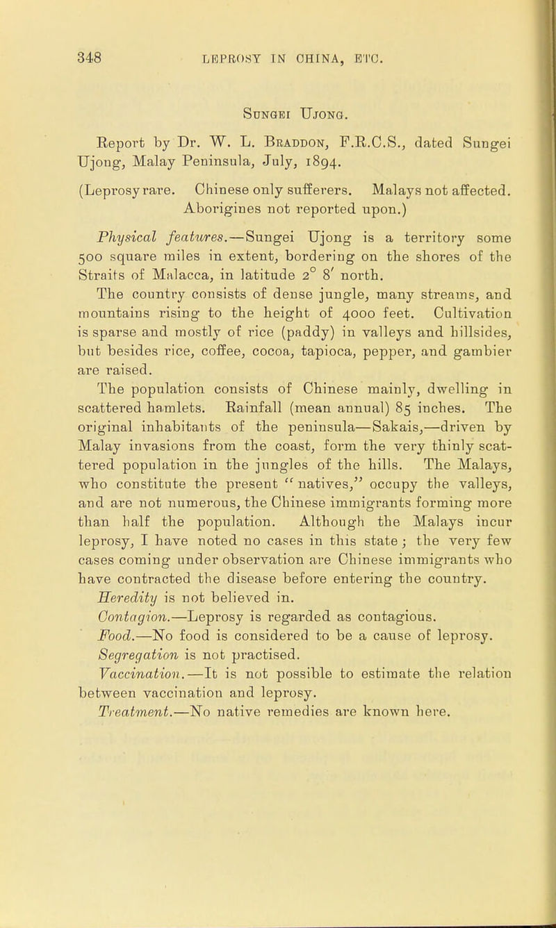 SUNGEI TJjONG. Eeport by Dr. W. L. Braddon, F.R.C.S., dated Sungei TTjong, Malay Peninsula, July, 1894. (Leprosy rare. Chinese only sufferers. Malays not affected. Aborigines not reported upon.) Physical features. — Sungei Ujong is a territory some 500 square miles in extent, bordering on the shores of the Straits of Malacca, in latitude 2° 8' north. The country consists of dense jungle, many streams, and mountains rising to the height of 4000 feet. Cultivation is sparse and mostly of rice (paddy) in valleys and hillsides, but besides rice, coffee, cocoa, tapioca, pepper, and gambier are raised. The population consists of Chinese mainly, dwelling in scattered hamlets. Rainfall (mean annual) 85 inches. The original inhabitants of the peninsula—Sahais,—driven by Malay invasions from the coast, form the very thinly scat- tered population in the jungles of the hills. The Malays, who constitute the present  natives, occupy the valleys, and are not numerous, the Chinese immigrants forming more than half the population. Although the Malays incur leprosy, I have noted no cases in this state; the very few cases coming under observation are Chinese immigrants who have contracted the disease before entering the country. Heredity is not believed in. Contagion.—Leprosy is regarded as contagious. Food.—No food is considered to be a cause of leprosy. Segregation is not practised. Vaccination.—It is not possible to estimate the relation between vaccination and leprosy. Treatment.—No native remedies are known here.