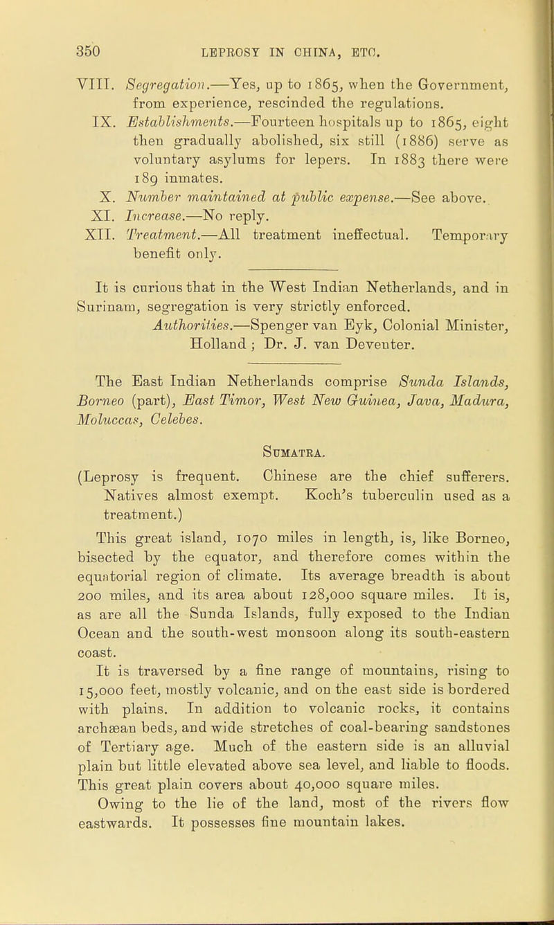 VIII. Segregation.—Yes, up to 1865, when the Government, from experience, rescinded the regulations. IX. Establishments.—Fourteen hospitals up to 1865, eight then gradually abolished, six still (1886) serve as voluntary asylums for lepers. In 1883 there were 189 inmates. X. Number maintained at public expense.—See above. XI. Increase.—No reply. XII. Treatment.—All treatment ineffectual. Temporary benefit only. It is curious that in the West Indian Netherlands, and in Surinam, segregation is very strictly enforced. Authorities.—Spenger van Eyk, Colonial Minister, Holland ; Dr. J. van Deveuter. The East Indian Netherlands comprise Sunda Islands, Borneo (part), East Timor, West New Guinea, Java, Madura, Moluccas, Celebes. Sumatra. (Leprosy is frequent. Chinese are the chief sufferers. Natives almost exempt. Koch's tuberculin used as a treatment.) This great island, 1070 miles in length, is, like Borneo, bisected by the equator, and therefore comes within the equatorial region of climate. Its average breadth is about 200 miles, and its area about 128,000 square miles. It is, as are all the Sunda Islands, fully exposed to the Indian Ocean and the south-west monsoon along its south-eastern coast. It is traversed by a fine range of mountains, rising to 15,000 feet, mostly volcanic, and on the east side is bordered with plains. In addition to volcanic rocks, it contains archaean beds, and wide stretches of coal-bearing sandstones of Tertiary age. Much of the eastern side is an alluvial plain but little elevated above sea level, and liable to floods. This great plain covers about 40,000 square miles. Owing to the lie of the land, most of the rivers flow eastwards. It possesses fine mountain lakes.