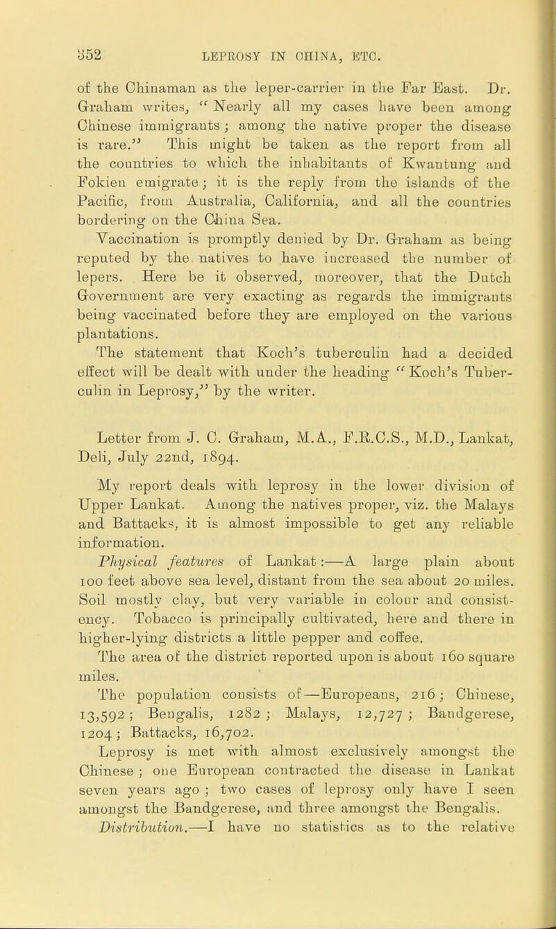 :J52 of the Chinaman as the leper-carrier in the Far East. Dr. Graham writes,  Nearly all my cases have been among Chinese immigrants ; among the native proper the disease is rare.51 This might be taken as the report from all the countries to which the inhabitants of Kwantung and Fokieu emigrate; it is the reply from the islands of the Pacific, from Australia, California, and all the countries bordering on the China Sea. Vaccination is promptly denied by Dr. Graham as being reputed by the natives to bave increased the number of lepers. Here be it observed, moreover, that the Dutch Government are very exacting as regards the immigrants being vaccinated before tbey are employed on the various plantations. The statement that Koch's tuberculin bad a decided effect will be dealt with under the heading  Koch's Tuber- culin in Leprosy, by the writer. Letter from J. C. Graham, M. A.., F.R.C.S., M.D., Lankat, Deli, July 22nd, 1894. My report deals with leprosy in the lower division of Upper Lankat. Among the natives proper, viz. the Malays and Battacks, it is almost impossible to get any reliable information. Physical features of Lankat:—A large plain about 100 feet above sea level, distant from the sea about 20 miles. Soil mostly clay, but very variable in colour and consist- ency. Tobacco is principally cultivated, here and there in higher-lying districts a little pepper and coffee. The area of the district reported upon is about 160 square miles. The population consists of—Europeans, 216; Chinese, 13,592; Bengalis, 1282; Malays, 12,727; Bandgerese, 1204 ; Battacks, 16,702. Leprosy is met with almost exclusively amongst the Chinese ; one European contracted the disease in Lankat seven years ago ; two cases of leprosy only have I seen amongst the Bandgerese, and three amongst the Bengalis. Distribution.—I have no statistics as to the l'elative