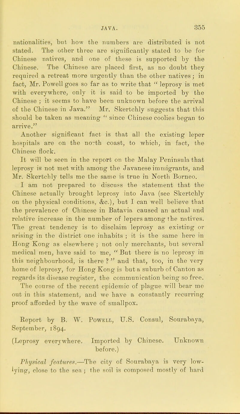 nationalities, but how the numbers are distributed is not stated. The other three are significantly stated to be for Chinese natives, and one of these is supported by the Chinese. The Chinese are placed first, as no doubt they required a retreat more urgently than the other natives; in fact, Mr. Powell goes so far as to write that  leprosy is met with everywhere, only it is said to be imported by the Chinese ; it seems to have been unknown before the arrival of the Chinese in Java.' Mr. Skertchly suggests that this should be taken as meaning  since Chinese coolies began to arrive. Another significant fact is that all the existing leper hospitals are on the north coast, to which, in fact, the Chinese flock. It will be seen in the report on the Malay Peninsula that leprosy is not met with among the Javanese immigrants, and Mr. Skertchly tells me the same is true in North Borneo. I am not prepared to discuss the statement that the Chinese actually brought leprosy into Java (see Skertchly on the physical conditions, &c), but I can well believe that the prevalence of Chinese in Batavia caused an actual and relative increase in the number of lepers among the natives. The great tendency is to disclaim leprosy as existing or arising in the district one inhabits ; it is the same here in Hong Kong as elsewhere ; not only merchants, but several medical men, have said to me, But there is no leprosy in this neighbom'hood, is there ?  and that, too, in the very home of leprosy, for Hong Kong is but a suburb of Canton as regards its disease register, the communication being so free. The course of the recent epidemic of plague will bear me out in this statement, and we have a constantly recurring proof afforded by the wave of smallpox. Report by B. W. Powell, U.S. Consul, Sourabnya, September, 1894. (Leprosy everywhere. Imported by Chinese. Unknown before.) Physical features.—The city of Sourabaya is very low- lying, close to the sen ; the soil is composed mostly of hard