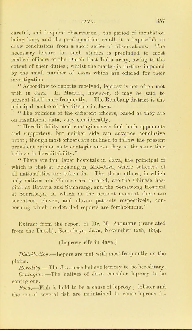 careful, nnd frequent observation ; the period of incubation beiug long, and the predisposition small, it is impossible to draw conclusions from a short series of observations. The necessary leisure for such studies is precluded to most medical officers of the Dutch East India army, owing to the extent of their duties ; whilst the matter is further impeded by. the small number of cases which are offered for their investigation.  According to reports received, leprosy is not often met with in Java. In Madura, however, it may be said to present itself more frequently. The Rembang district is the principal centre of the disease in Java.  The opinions of the different officers, based as they are on insufficient data, vary considerably. tf Hereditability and contagiousness find both opponents and supporters, but neither side can advance conclusive proof; though most officers are inclined to follow the present prevalent opinion as to contagiousness, they at the same time believe in hereditability.  There are four leper hospitals in Java, the principal of which is that at Pekalangan, Mid-Java, where sufferers of all nationalities are taken in. The three others, in which only natives and Chinese are treated, are the Chinese hos- pital at Batavia and Samarang, and the Semawong Hospital at Sonrabaya, in which at the present moment there are seventeen, eleven, and eleven patients respectively, con- cerning which no detailed reports are forthcoming. Extract from the report of Dr. M. Albrtcht (translated from the Dutch), Sourabaya, Java, November 12th, 1894. (Leprosy rife in Java.) Distribution.—Lepers are met with most frequently on the plains. Heredity.— The Javanese believe leprosy to be hereditary. Contagion.—The natives of Java consider leprosy to be contagious. Food.—Fish is held to be a cause of leprosy ; lobster n nd the roe of several fish are maintained to cause leprous in-