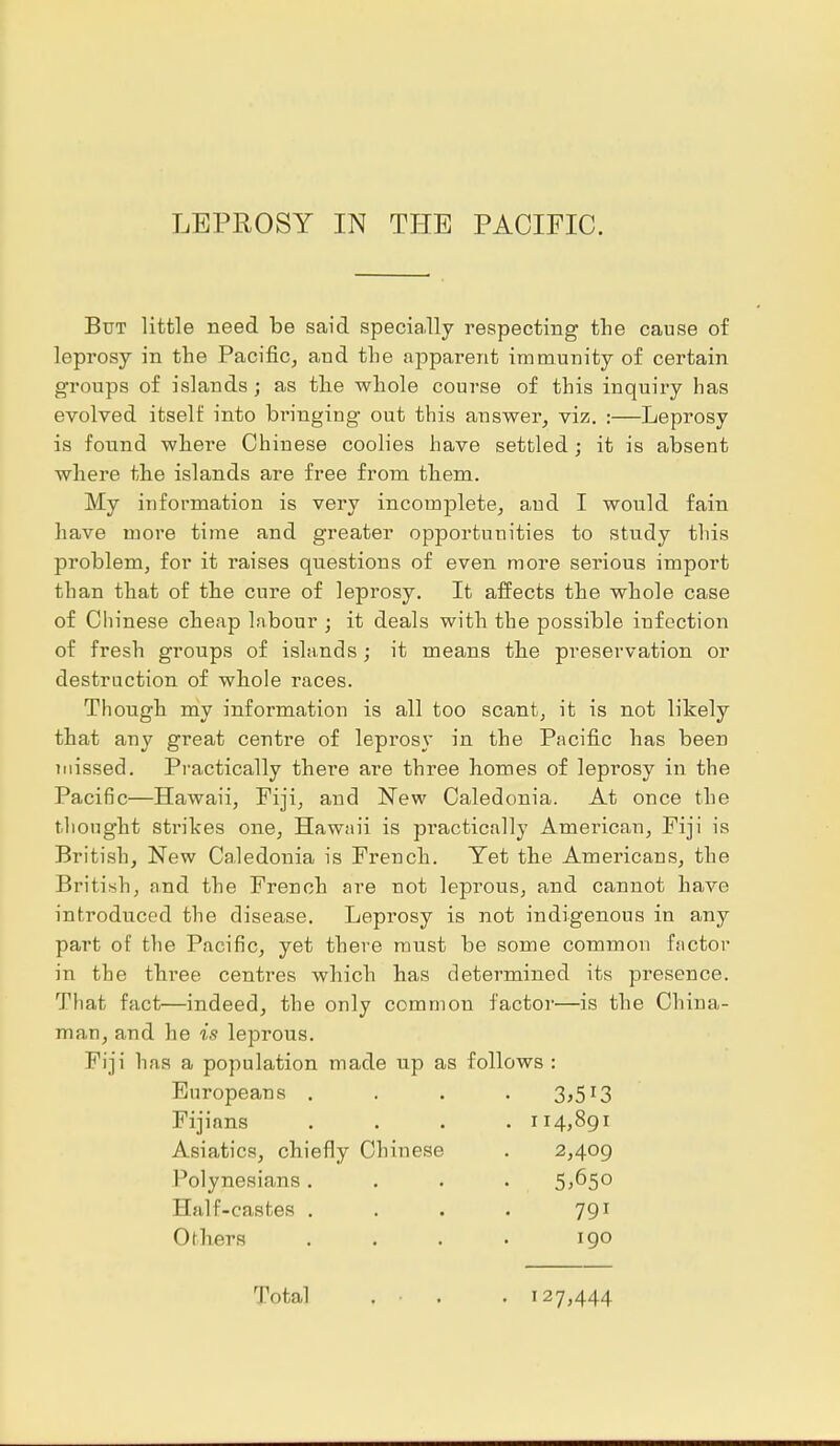 But little need be said specially respecting the cause of leprosy in the Pacific, and the apparent immunity of certain groups of islands; as the whole course of this inquiry has evolved itself into bi'inging out this answer, viz. :—Leprosy is found where Chinese coolies have settled; it is absent where the islands are free from them. My information is very incomplete, and I would fain have more time and greater opportunities to study this problem, for it raises questions of even more serious import than that of the cure of leprosy. It affects the whole case of Chinese cheap labour ; it deals with the possible infection of fresh groups of islands ; it means the preservation or destruction of whole races. Though my information is all too scant, it is not likely that any great centre of lepi'osy in the Pacific has been missed. Practically there are three homes of leprosy in the Pacific—Hawaii, Fiji, and New Caledonia. At once the thought strikes one, Hawaii is pi'actically American, Fiji is British, New Caledonia is French. Yet the Americans, the British, and the French are not leprous, and cannot have introduced the disease. Leprosy is not indigenous in any part of the Pacific, yet there must be some common factor in the three centres which has determined its presence. That fact—indeed, the only common factor—is the China- man, and he is leprous. Fiji has a population made up as follows : Europeans . 3,513 Fijinns . 114,891 Asiatics, chiefly Chinese 2,409 Polynesians . 5,650 Half-castes . 791 Others 190 Total . ■ . . 127,444