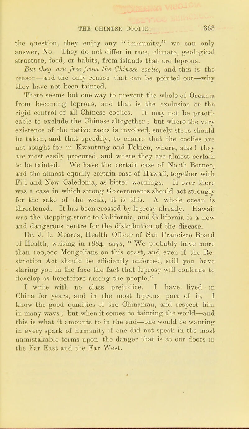 tlie question, they enjoy any  immunity/' we can only answer, No. They do not differ in race, climate, geological structm-e, food, or habits, from islands that are leprous. But they are free from the Chinese coolie, and this is the reason—and the only reason that can be pointed out—why they have not been tainted. There seems but oneway to prevent the whole of Oceania, from becoming leprous, and that is the exclusion or the rigid control of all Chinese coolies. It may not be practi- cable to exclude the Chinese altogether ; but where the very existence of the native races is involved, surely steps should be taken, and that speedily, to ensure that the coolies are nut sought for in Kwantung and Fokien, where, alas ! they are most easily procured, and where they are almost certain to be tainted. We have the certain case of North Borneo, aud the almost equally certain case of Hawaii, together with Fiji and New Caledonia, as bitter warnings. If ever there was a case in which strong Governments should act strongly for the sake of the weak, it is this. A whole ocean is threatened. It has been crossed by leprosy already. Hawaii was the stepping-stone to California, and California is a new aud dangerous centre for the distribution of the disease. Dr. J. L. Meares, Health Officer of San Francisco Board of Health, writing in 1884, says,  We probably have more than 100,000 Mongolians on this coast, and even if the Re- striction Act should be efficiently enforced, still you have staring you in the face the fact that leprosy will continue to develop as heretofore among the people. I write with no class prejudice. I have lived in China for years, and in the most leprous part of it. I know the good qualities of the Chinaman, and respect him in many ways ; but when it comes to tainting the world—and this is what it amounts to in the end—one would be wanting in every spark of humanity if one did not speak in the most unmistakable terms upon the danger that is at our doors in the Far East and the Far West.