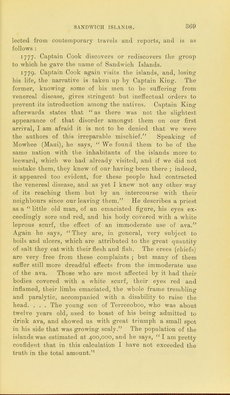 lected from contemporary travels and reports, and is as follows : 1777. Captain Cook discovers or rediscovei's the group to which he gave the name of Sandwich Islands. 1779. Captain Cook again visits the islands, and, losing his life, the narrative is taken up by Captain King. The former, knowing some of his men to be suffering from venereal disease, gives stringent but ineffectual orders to prevent its introduction among the natives. Captain King afterwards states that  as there was not the slightest appearance of that disorder amongst them on our first arrival, I am afraid it is not to be denied that we were the authors of this irreparable mischief/' Speaking of Mowhee (Maui), he says,  We found them to be of the same nation with the inhabitants of the islands more to leeward, which we had already visited, and if we did not mistake them, they knew of our having been there ; indeed, it appeared too evident, for these people had contracted the venereal disease, and as yet I knew not any other way of its reaching them but by an intercourse with their neighbours since our leaving them/' He describes a priest as a  little old man, of an emaciated figure, his eyes ex- ceedingly sore and red, and his body covered with a white leprous scurf, the effect of an immoderate use of ava. Again he says, They are, in general, very subject to boils and ulcers, which are attributed to the great quantity of salt they eat with their flesh and fish. The erees (chiefs) are very free from these complaints ; but many of them suffer still more dreadful effects from the immoderate use of the ava. Those who are most affected by it had their bodies covered with a white scurf, their eyes red and inflamed, their limbs emaciated, the whole frame trembling and paralytic, accompanied with a disability to raise the head. . . . The young son of Terreeoboo, who was about twelve years old, used to boast of his being admitted to drink ava, and showed us with great triumph a small spot in his side that was growing scaly. The population of the islands was estimated at 400,000, and he says, I am pretty confident that in this calculation I have not exceeded the truth in the total amount.'