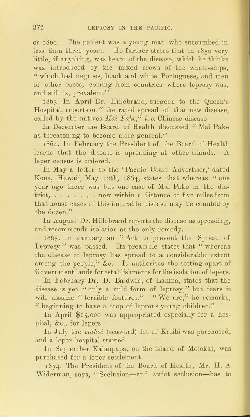 or i860. The patient was a young man who succumbed in less than three years. He further states that in 1850 very little, if anything, was heard of the disease, which he thinks was introduced by the mixed crews of the whale-ships,  which had negroes, black and white Portuguese, and men of other races, coming from countries where leprosy was, and still is, prevalent. 1863. In April Dr. Hillebrand, surgeon to the Queen's Hospital, reports on  the rapid spread of that new disease, called by the natives Mai Pake, i. e. Chinese disease. In December the Board of Health discussed  Mai Pake as threatening to become more general. 1864. In February the President of the Board of Health learns that the disease is spreading at other islands. A leper census is ordered. In May a letter to the ' Pacific Coast Advertiser,' dated Kona, Hawaii, May 12th, 1864, states that whei-eas  one year ago there was but one case of Mai Pake in the dis- trict, now within a distance of five miles from that house cases of this incurable disease may be counted by the dozen. In August Dr. Hillebrand reports the disease as spreading, and recommends isolation as the only remedy. 1865. In January an Act to prevent the Spread of Leprosy was passed. Its preamble states that whereas the disease of leprosy has spread to a considerable extent among the people, &c. It authorises the setting apart of Government lands for establishments forthe isolation of lepers. In February Dr. D. Baldwin, of Lahina, states that the disease is yet  only a mild form of leprosy, but fears it will assume terrible features. We are, he remarks,  beginning to have a crop of leprous young children. In April $15,000 was appropriated especially for a hos- pital, &c, for lepers. In July the malcai (seaward) lot of Kalihi was purchased, and a leper hospital started. In September Kalaupapa, on the island of Molokai, was purchased for a leper settlement. 1874. The President of the Board of Health, Mr. H. A Widerman, says,  Seclusion—and strict seclusion—has to