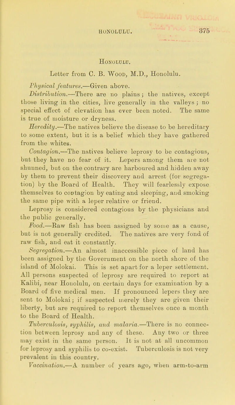 Honolulu. Letter from C. B. Wood, M.D., Honolulu. Physical features.—Given above. Distribution.—There are no plains ; the natives, except those living in the cities, live generally in the valleys ; no special effect of elevation has ever been noted. The same is true of moisture or dryness. Heredity.—The natives believe the disease to be hereditary to some extent, but it is a belief which they have gathered from the whites. Contagion.—The natives believe leprosy to be contagious, but they have no fear of it. Lepers among them are not shunned, but on the contrary are harboured and bidden away by them to prevent their discovery and arrest (for segrega- tion) by the Board of Health. They will fearlessly expose themselves to coctagion by eating and sleeping, and smoking the same pipe with a leper relative or friend. Leprosy is considered contagious by the physicians and the public generally. Food.—Raw fish has been assigned by some as a cause, but is not generally credited. The natives are very fond of raw fish, aud eat it constantly. Segregation.—An almost inaccessible piece of land has been assigned by the Government on the north shore of the island of Molokai. This is set apart for a leper settlement. All persons suspected of leprosy are required to report at Kalibi, near Honolulu, on certain days for examination by a Board of five medical men. If pronounced lepers they are sent to Molokai; if suspected merely they are given their liberty, but are required to report themselves once a month to the Board of Health. Tuberculosis, syphilis, and malaria.—There is no connec- tion between leprosy and any of these. Any two or three may exist in the same person. It is not at all uncommon for leprosy and syphilis to co-exist. Tuberculosis is not very prevalent in this country. Vaccination.—A number of years ago, when arm-to-arm