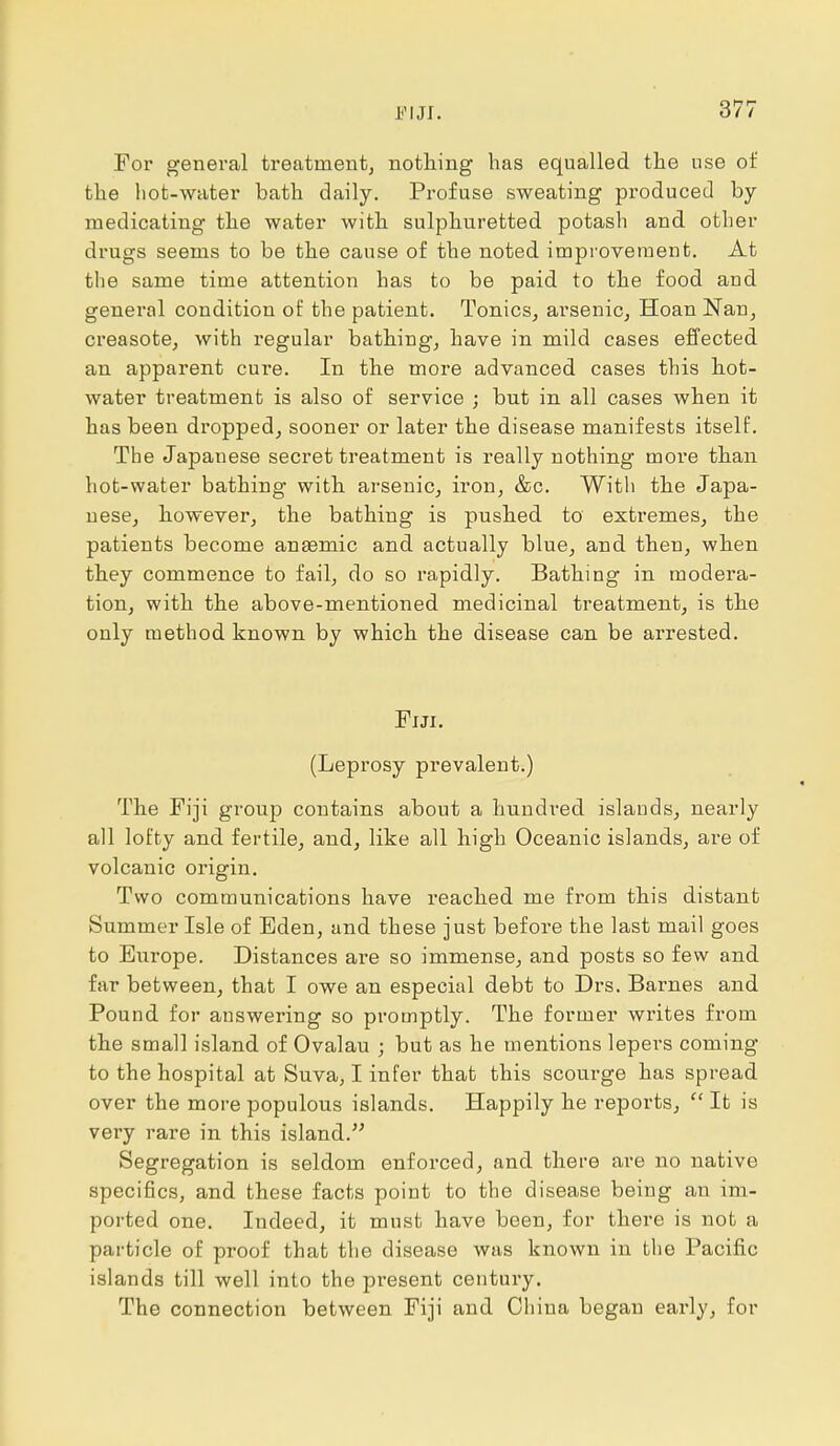 For general treatment, nothing has equalled the use of the hot-water bath daily. Profuse sweating produced by- medicating the water with sulphuretted potash and other drugs seems to be the cause of the noted improvement. At the same time attention has to be paid to the food and general condition of the patient. Tonics, ai-senic, Hoan Nan, creasote, with regular bathing, have in mild cases effected an apparent cure. In the more advanced cases this hot- water treatment is also of service ; but in all cases when it has been dropped, sooner or later the disease manifests itself. The Japanese secret treatment is really nothing more than hot-water bathing with arsenic, iron, &c. With the Japa- nese, however, the bathing is pushed to extremes, the patients become anaemic and actually blue, and then, when they commence to fail, do so rapidly. Bathing in modera- tion, with the above-mentioned medicinal treatment, is the only method known by which the disease can be arrested. Fiji. (Leprosy prevalent.) The Fiji group contains about a hundred islands, nearly all lofty and fertile, and, like all high Oceanic islands, are of volcanic origin. Two communications have reached me from this distant Summer Isle of Eden, and these just before the last mail goes to Europe. Distances are so immense, and posts so few and far between, that I owe an especial debt to Drs. Barnes and Pound for answering so promptly. The former writes from the small island of Ovalau ; but as he mentions lepers coming to the hospital at Suva, I infer that this scourge has spread over the more populous islands. Happily he reports,  It is very rare in this island. Segregation is seldom enforced, and there are no native specifics, and these facts point to the disease being an im- ported one. Indeed, it must have been, for there is not a particle of proof that the disease was known in the Pacific islands till well into the present century. The connection between Fiji and China began early, for