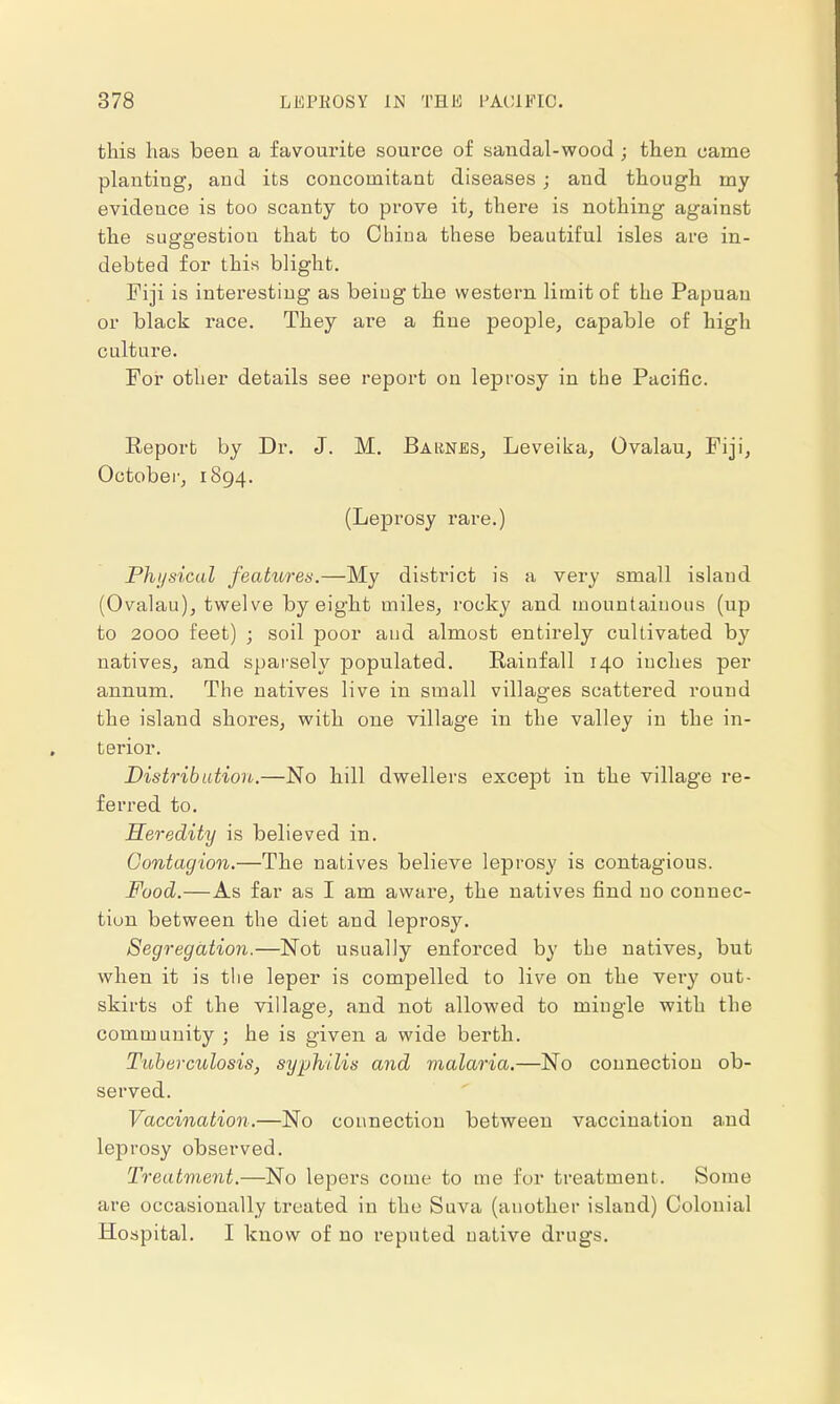 this lias been a favourite source of sandal-wood ; then came planting, and its concomitant diseases ; and though my evideuce is too scanty to prove it, there is nothing against the suggestion that to China these beautiful isles are in- debted for this blight. Fiji is interesting as beiug the western limit of the Papuan or black race. They are a fine people, capable of high culture. For other details see report on leprosy in the Pacific. Report by Dr. J. M. Barnes, Leveika, Ovalau, Fiji, October, 1894. (Leprosy rare.) Physical features.—My district is a very small island (Ovalau), twelve by eight miles, rocky and mountainous (up to 2000 feet) ; soil poor aud almost entirely cultivated by natives, and sparsely populated. Rainfall 140 inches per annum. The natives live in small villages scattered round the island shores, with one village in the valley in the in- terior. Distribution.—No hill dwellers except in the village re- ferred to. Heredity is believed in. Contagion.—The natives believe leprosy is contagious. Food.—As far as I am aware, the natives find no connec- tion between the diet and leprosy. Segregation.—Not usually enforced by the natives, but when it is the leper is compelled to live on the very out- skirts of the village, and not allowed to mingle with the community ; he is given a wide berth. Tuberculosis, syphilis and malaria.—No connection ob- served. Vaccination.—No connection between vaccination and leprosy observed. Treatment.—No lepers come to me for treatment. Some are occasionally treated in the Suva (another island) Colonial Hospital. I know of no reputed native drugs.