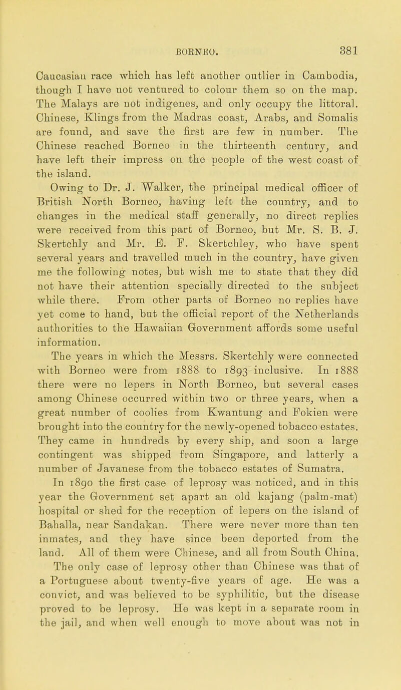 Caucasian race which has left another outlier in Cambodia, though I have not ventured to colour them so on the map. The Malays are not indigenes, and only occupy the littoral. Chinese, Klings from the Madras coast, Arabs, and Somalis are found, and save the first are few in number. The Chinese reached Borneo in the thirteenth century, and have left their impress on the people of the west coast of the island. Owing to Dr. J. Walker, the principal medical officer of British North Borneo, having left the country, and to changes in the medical staff generally, no direct replies were received from this part of Borneo, but Mr. S. B. J. Skertchly and Mr. E. F. Skertchley, who have spent several years and travelled much in the country, have given me the following notes, but wish me to state that they did not have their attention specially directed to the subject while there. From other parts of Borneo no replies have yet come to hand, but the official report of the Netherlands authorities to the Hawaiian Government affords some useful information. The years in which the Messrs. Skertchly were connected with Borneo were from 1888 to 1893 inclusive. In 1888 there were no lepers in North Borneo, but several cases among Chinese occurred within two or three years, when a great number of coolies from Kwantung and Fokien were brought into the country for the newly-opened tobacco estates. They came in hundreds by eveiw ship, and soon a large contingent was shipped from Singapore, and latterly a number of Javanese from the tobacco estates of Sumatra. In 1890 the first case of leprosy was noticed, and in this year the Government set apart an old kajang (palm-mat) hospital or shed for the reception of lepers on the island of Bahalla, near Sandakan. There were never more than ten inmates, and they have since been deported from the land. All of them were Chinese, and all from South China. The only case of leprosy other than Chinese was that of a Portuguese about twenty-five years of age. He was a convict, and was believed to be syphilitic, but the disease proved to be leprosy. He was kept in a separate room in the jail, and when well enough to move about was not in