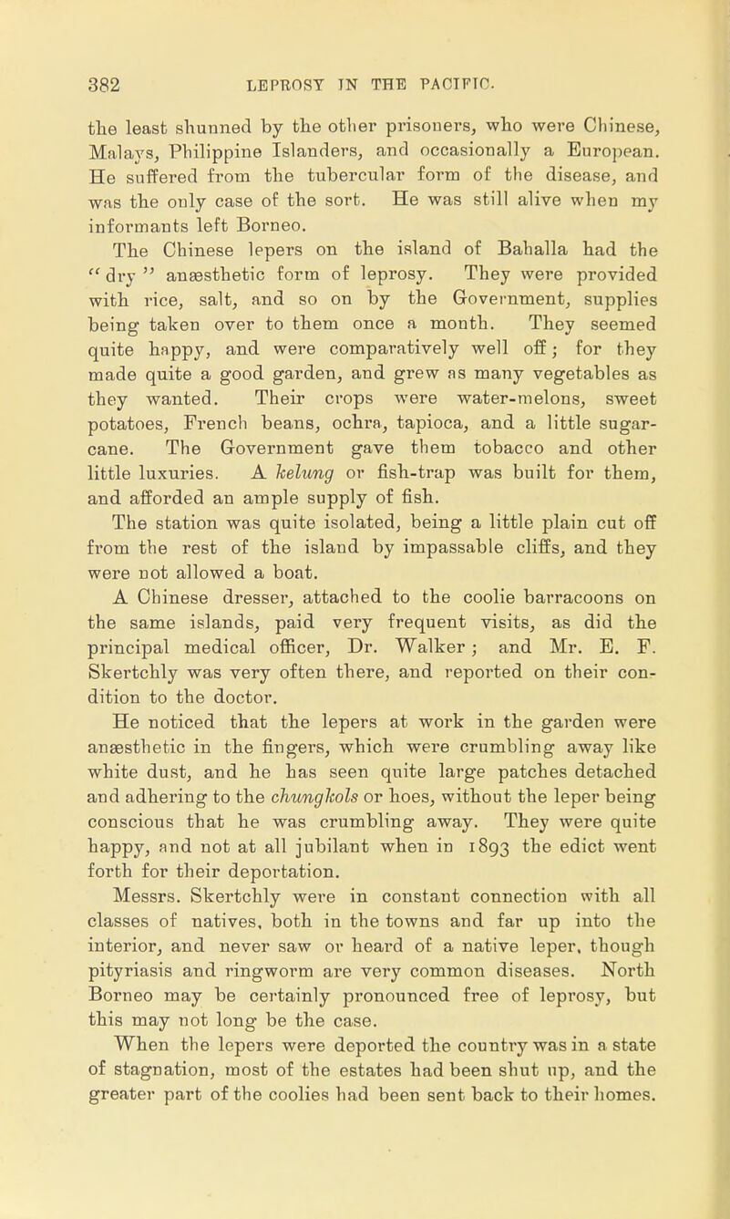 the least shunned by the other prisoners, who were Chinese, Malays, Philippine Islanders, and occasionally a European. He suffered from the tubercular form of the disease, and was the only case of the sort. He was still alive when my informants left Borneo. The Chinese lepers on the island of Bahalla had the  dry  anaesthetic form of leprosy. They were provided with rice, salt, and so on by the Government, supplies being taken over to them once a month. They seemed quite happy, and were comparatively well off; for they made quite a good garden, and grew as many vegetables as they wanted. Their crops were water-melons, sweet potatoes, French beans, ochra, tapioca, and a little sugar- cane. The Government gave them tobacco and other little luxuries. A kelung or fish-trap was built for them, and afforded an ample supply of fish. The station was quite isolated, being a little plain cut off from the rest of the island by impassable cliffs, and they were not allowed a boat. A Chinese dresser, attached to the coolie barracoons on the same islands, paid very frequent visits, as did the principal medical officer, Dr. Walker; and Mr. E. F. Skertchly was very often there, and reported on their con- dition to the doctor. He noticed that the lepers at work in the garden were anaesthetic in the fingers, which were crumbling away like white dust, and he has seen quite large patches detached and adhering to the chunglcols or hoes, without the leper being conscious that he was crumbling away. They were quite happy, and not at all jubilant when in 1893 the edict went forth for their deportation. Messrs. Skertchly were in constant connection with all classes of natives, both in the towns and far up into the interior, and never saw or heard of a native leper, though pityriasis and ringworm are very common diseases. North Borneo may be certainly pronounced free of leprosy, but this may not long be the case. When the lepers were deported the country was in a state of stagnation, most of the estates had been shut up, and the greater part of the coolies had been sent back to their homes.