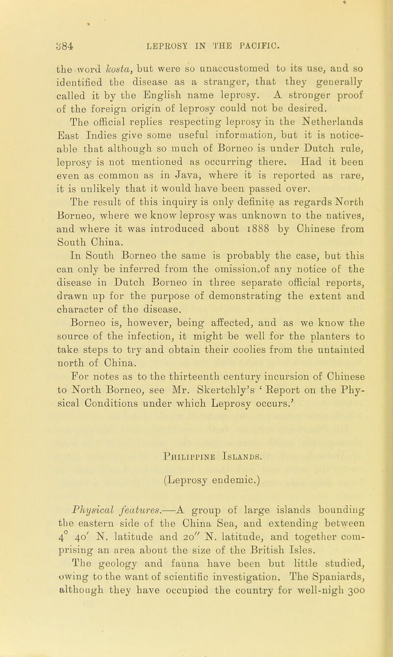 • b'84 LEPROSY IN THE PACIFIC. the word hosta, but were so unaccustomed to its use, and so identified the disease as a stranger, that they geuerally called it by the English name leprosy. A stronger proof of the foreign origin of leprosy could not be desired. The official replies respecting leprosy in the Netherlands East Indies give some useful information, but it is notice- able that although so much of Borneo is under Dutch, rule, leprosy is not mentioned as occurring there. Had it been even as common as in Java., where it is reported as rare, it is unlikely that it would have been passed over. The result of this inquiry is only definite as regards North Borneo, where we know leprosy was unknown to the natives, and where it was introduced about 1888 by Chinese from South China. In South Borneo the same is probably the case, but this can only be inferred from the omission.of any notice of the disease in Dutch Borneo in three separate official reports, drawn up for the purpose of demonstrating the extent and character of the disease. Borneo is, however, being affected, and as we know the source of the infection, it might be well for the planters to take steps to try and obtain their coolies from the untainted north of China. For notes as to the thirteenth century incursion of Chinese to North Borneo, see Mr. Skertckly's £ Report on the Phy- sical Conditions under which Leprosy occurs.' Philippine Islands. (Leprosy endemic.) Physical features.—A group of large islands bounding the eastern side of the China Sea, and extending between 4° 40' N. latitude and 20 N. latitude, and together com- prising an area about the size of the British Isles. The geology and fauna have been but little studied, owing to the want of scientific investigation. The Spaniards, although they have occupied the country for well-nigh 300