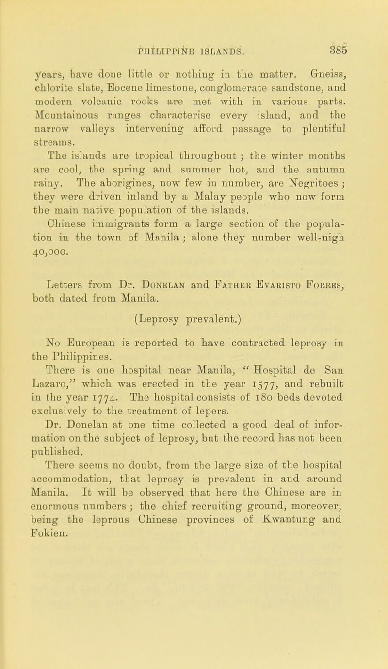 years, have doue little or nothing in the matter. Gneiss, chlorite shite, Eocene limestone, conglomerate sandstone, and modern volcanic rocks are met with in various parts. Mountainous ranges characterise eveiy island, and the narrow valleys intervening afford passage to plentiful si reams. The islands are tropical throughout j the winter months are cool, the spring and summer hot, and the autumn rainy. The aborigines, now few in number, are Negritoes ; they wei'e driven inland by a Malay people who now form the main native population of the islands. Chinese immigrants form a large section of the popula- tion in the town of Manila ; alone they number well-nigh 40,000. Letters from Dr. Donelan and Father Evaristo Forres, both dated from Manila. (Leprosy prevalent.) No European is reported to have contracted leprosy in the Philippines. There is one hospital near Manila,  Hospital de San Lazaro, which was erected in the year 1577, and rebuilt in the year 1774. The hospital consists of 180 beds devoted exclusively to the treatment of lepers. Dr. Donelan at one time collected a good deal of infor- mation on the subject of leprosy, but the record has not been published. There seems no doubt, from the large size of the hospital accommodation, that leprosy is prevalent in and around Manila. It will be observed that here the Chinese are in enormous numbers ; the chief recruiting ground, moreover, being the leprous Chinese provinces of Kwantung and Fokien.