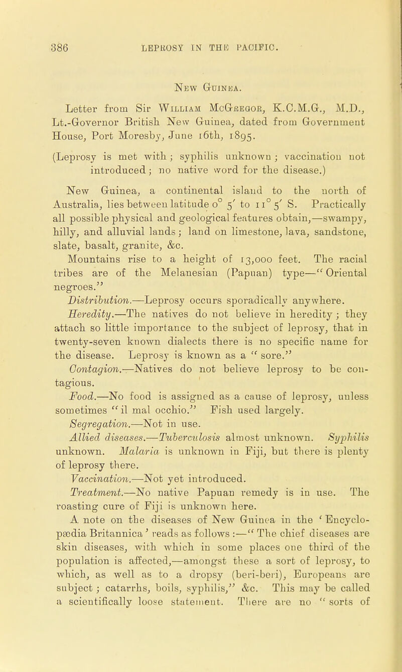 New Guinea. Letter from Sir William McGregor, K.C.M.G., M.D., Lt.-Governor British. New Guinea, dated from Government House, Port Moresby, June 16th, 1895. (Leprosy is met with ; syphilis unknown ; vaccination not introduced; no native word for the disease.) New Guinea, a continental island to the north of Australia, lies between latitude o° 5' to ii°5' S. Practically all possible physical and geological features obtain,—swampy, hilly, and alluvial lands; land on limestone, lava, sandstone, slate, basalt, granite, &c. Mountains rise to a height of 13,000 feet. The racial tribes are of the Melanesian (Papuan) type— Oriental negi'oes. Distribution.—Leprosy occurs sporadically anywhere. Heredity.—The natives do not believe in heredity ; they attach so little importance to the subject of leprosy, that in twenty-seven known dialects there is no specific name for the disease. Leprosy is known as a  sore. Contagion.—Natives do not believe leprosy to be con- tagious. Food.—No food is assigned as a cause of leprosy, unless sometimes il mal occkio. Fish used largely. Segregation.—Not in use. Allied diseases.—Tuberculosis almost unknown. Syphilis unknown. Malaria is unknown in Fiji, but there is plenty of leprosy there. Vaccination.—Not yet introduced. Treatment.—No native Papuan remedy is in use. The roasting cure of Fiji is unknown here. A note on the diseases of New Guinea in the ' Encyclo- paedia Britannica ' reads as follows :— The chief diseases are skin diseases, with which in some places one third of the population is affected,—amongst these a sort of leprosy, to which, as well as to a dropsy (beri-beri), Europeans are subject; catarrhs, boils, syphilis, &c. This may be called a scientifically loose statement. There are no  sorts of