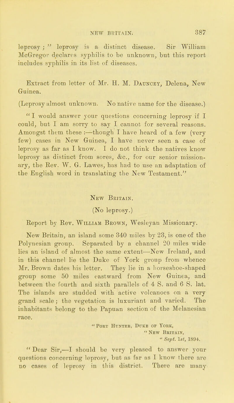 leprosy ;  leprosy is a distinct disease. Sir William McGregor declares syphilis to be unknown, but this report includes syphilis in its list of diseases. Extract from letter of Mr. H. M. Dauncey, Delena, New Guinea. (Leprosy almost unknown. No native name for the disease.)  I would answer your questions concerning leprosy if I could, but I am sorry to say I cannot for several reasons. Amongst them these :—though I have heard of a few (very few) cases in New Guinea, I have never seen a case of leprosy as far as I know. I do not think the natives know leprosy as distinct from sores, &c, for our senior mission- ary, the Rev. W. G. Lawes, has had to use an adaptation of the English word in translating the New Testament. New Britain. (No leprosy.) Report by Rev. William Brown, Wesleyan Missionary. New Britain, an island some 340 miles by 23, is one of the Polynesian group. Separated by a channel 20 miles wide lies an island of almost the same extent—New Ireland, and in this channel lie the Duke of York group from whence Mr. Brown dates his letter. They lie in a liorseshoe-shaped group some 50 miles eastward from New Guinea, and between the fourth and sixth parallels of 4 S. and 6 S. lat. The islands are studded with active volcanoes on a very grand scale ; the vegetation is luxuriant and vai'ied. The inhabitants belong to the Papuan section of the Melanesian race.  Poet Hunter, Duke or York,  New Britain,  Sept. 1st, 1894.  Dear Sir,—I should be very pleased to answer your questions concerning leprosy, but as far as I know there are no cases of leprosy in this district. There are many