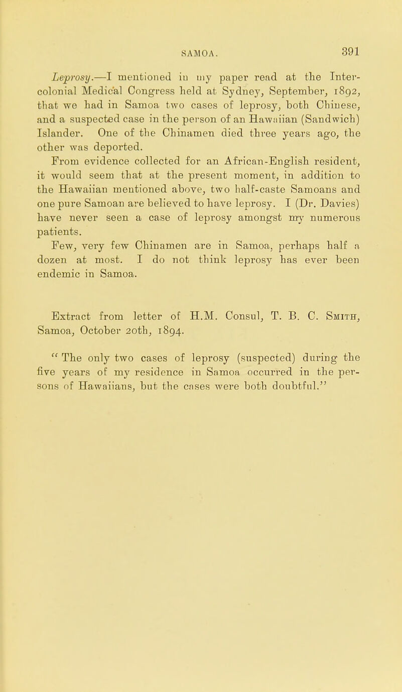 Leprosy.—I mentioned iu uiy paper read at the Inter- colonial Medical Congress held at Sydney, September, 1892, that we had in Samoa two cases of leprosy, both Chinese, and a suspected case in the person of an Hawaiian (Sandwich) Islander. One of the Chinamen died three years ago, the other was deported. From evidence collected for an African-English resident, it would seem that at the present moment, in addition to the Hawaiian mentioned above, two half-caste Samoans and one pure Samoan are believed to have leprosy. I (Dr. Davies) have never seen a case of leprosy amongst my numerous patients. Few, very few Chinamen are in Samoa, perhaps half a dozen at most. I do not think leprosy has ever been endemic in Samoa. Extract from letter of H.M. Consul, T. B. C. Smith, Samoa, October 20th, 1894.  The only two cases of leprosy (suspected) during the five years of my residence in Samoa occurred in the per- sons nf Hawaiians, but the cases were both doubtful.