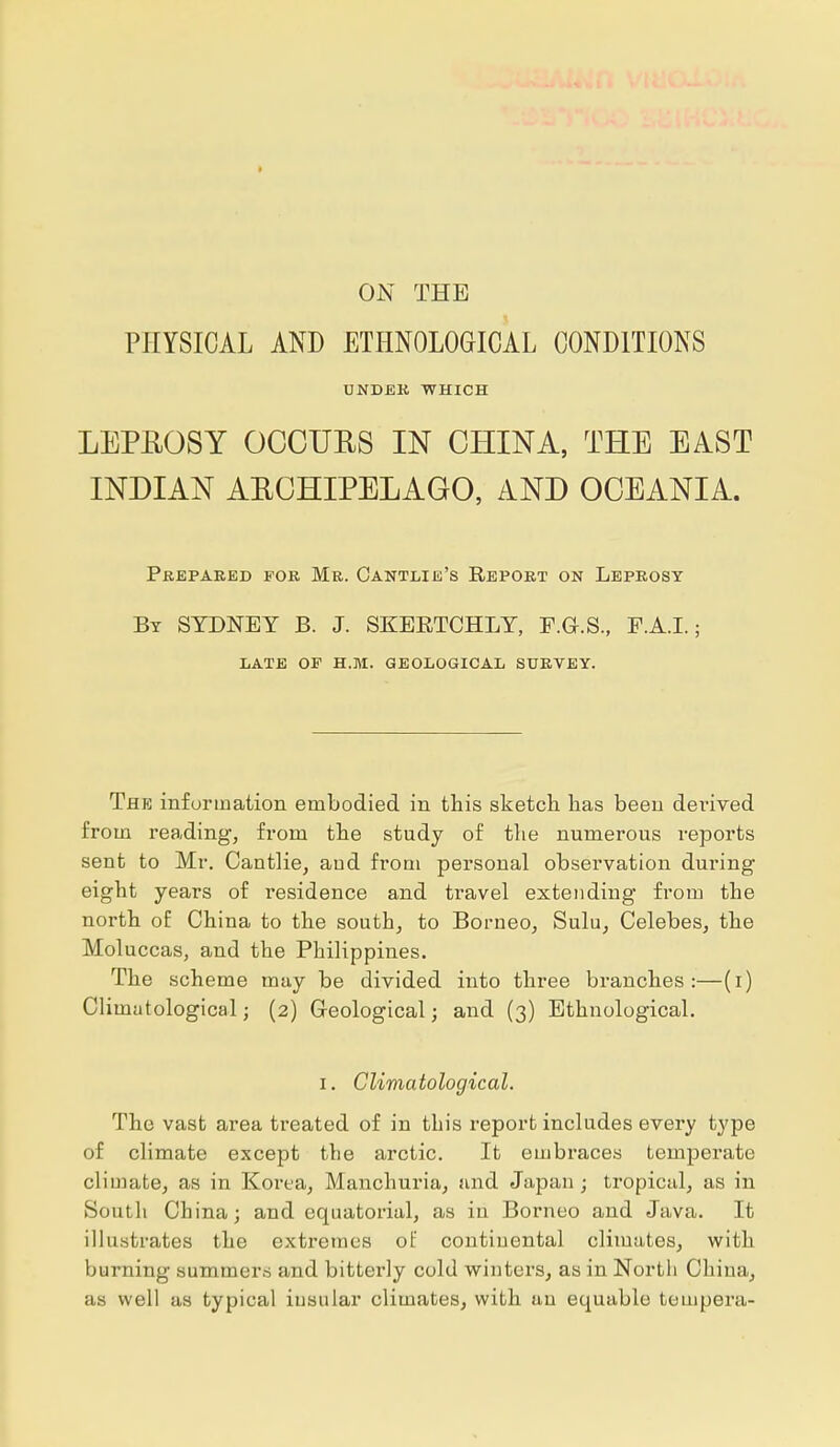 ON THE PHYSICAL AND ETHNOLOGICAL CONDITIONS UNDER WHICH LEPROSY OCCUBS IN CHINA, THE EAST INDIAN AECHIPELAGO, AND OCEANIA. Prepared for Mr. Oantlie's Report on Leprosy By SYDNEY B. J. SKEKTCHLY, F.G.S., F.A.I.; LATE OF H.M. GEOLOGICAL SURVEY. The information embodied in this sketch has been derived from reading, from the study of the numerous reports sent to Mr. Cantlie, aud from personal observation during eight years of l'esidence and travel extending from the north of China to the south, to Borneo, Sulu, Celebes, the Moluccas, and the Philippines. The scheme may be divided into three branches:—(i) Climatological; (2) Geological; and (3) Ethnological. 1. Climatological. The vast area treated of in this report includes every type of climate except the arctic. It embraces temperate climate, as in Korea, Manchuria, and Japan; tropical, as in South China; and equatorial, as in Borneo and Java. It illustrates the extremes of continental climates, with burning summers and bitterly cold winters, as in North China, as well as typical insular climates, with au equable tempera-