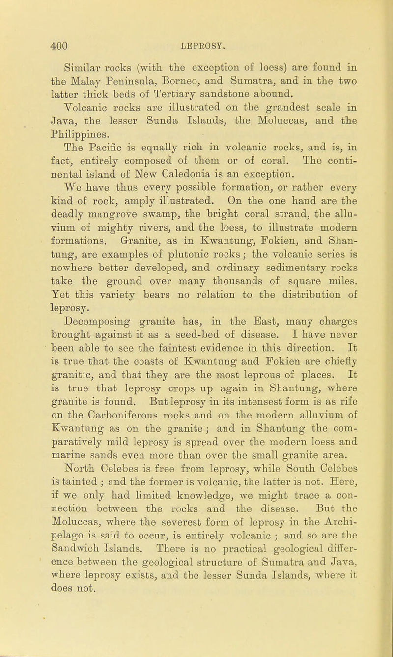 Similar rocks (with the exception of loess) are found in the Malay Peninsula, Borneo, and Sumatra, and in the two latter thick beds of Tertiary sandstone abound. Volcanic rocks are illustrated on the grandest scale in Java, the lesser Sunda Islands, the Moluccas, and the Philippines. The Pacific is equally rich in volcanic rocks, and is, in fact, entirely composed of them or of coral. The conti- nental island of New Caledonia is an exception. We have thus every possible formation, or rather every kind of rock, amply illustrated. On the one hand are the deadly mangrove swamp, the bright coral strand, the allu- vium of mighty rivers, and the loess, to illustrate modern formations. Grranite, as in Kwantung, Fokien, and Shan- tung, are examples of plutonic rocks ; the volcanic series is nowhere better developed, and ordinary sedimentary rocks take the ground over many thousands of square miles. Yet this variety bears no relation to the distribution of leprosy. Decomposing granite has, in the Bast, many charges brought against it as a seed-bed of disease. I have never been able to see the faintest evidence in this direction. It is true that the coasts of Kwantung and Fokien are chiefly granitic, and that they are the most leprous of places. It is true that leprosy crops up again in Shantung, where granite is found. But leprosy in its intensest form is as rife on the Carboniferous rocks and on the modern alluvium of Kwantung as on the granite ; and in Shantung the com- paratively mild leprosy is spread over the modern loess and marine sands even more than over the small granite area. North Celebes is free from leprosy, while South Celebes is tainted ; find the former is volcanic, the latter is not. Here, if we only had limited knowledge, we might trace a con- nection between the rocks and the disease. But the Moluccas, where the severest form of leprosy in the Archi- pelago is said to occur, is entirely volcanic ; and so are the Sandwich Islands. There is no practical geological differ- ence between the geological structure of Sumatra and Java, where leprosy exists, and the lesser Sunda Islands, where it does not.