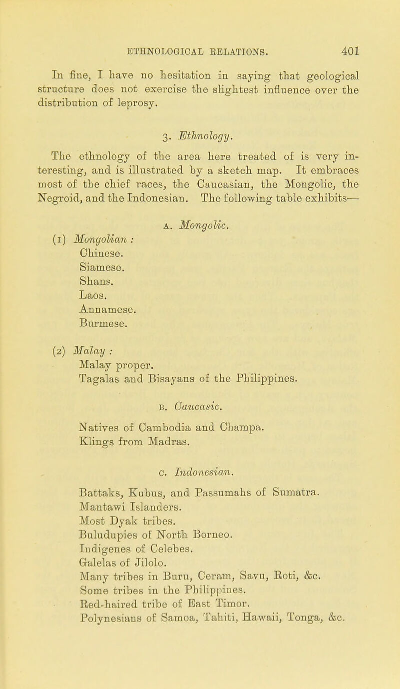 In fine, I have no hesitation in saying that geological structure does not exercise the slightest influence over the distribution of leprosy. 3. Ethnology. The ethnology of the area here treated of is very in- teresting, and is illustrated by a sketch map. It embraces most of the chief races, the Caucasian, the Mongolic, the Negroid, and the Indonesian. The following table exhibits— A. Mongolia. (1) Mongolian : Chinese. Siamese. Shans. Laos. Annamese. Burmese. (2) Malay : Malay proper. Tagalas and Bisayans of the Philippines. B. Caucasic. Natives of Cambodia and Champa. Klings from Madras. c. Indonesian. Battaks, Kubus, and Passumahs of Sumatra. Mantawi Islanders. Most Dyak tribes. Buludupies of North Borneo. Indigenes of Celebes. Galelas of Jilolo. Many tribes in Buru, Ceram, Savu, Boti, &c. Some tribes in the Philippines. Red-haired tribe of East Timor. Polynesians of Samoa, Tahiti, Hawaii, Tonga, &c.