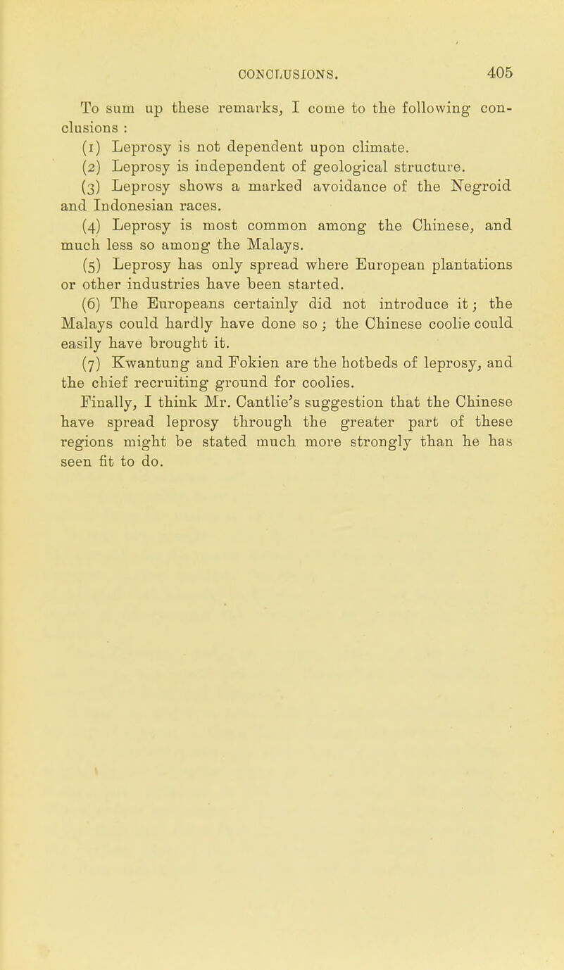 To sum up these remarks, I come to the following con- clusions : (1) Leprosy is not dependent upon climate. (2) Leprosy is independent of geological structure. (3) Leprosy shows a marked avoidance of the Negroid and Indonesian races. (4) Leprosy is most common among the Chinese, and much less so among the Malays. (5) Leprosy has only spread where European plantations or other industries have been started. (6) The Europeans certainly did not introduce it; the Malays could hardly have done so ; the Chinese coolie could easily have brought it. (7) Kwantung and Fokien are the hotbeds of leprosy, and the chief recruiting ground for coolies. Finally, I think Mr. Cantlie's suggestion that the Chinese have spread leprosy through the greater part of these regions might be stated much more strongly than he has seen fit to do.