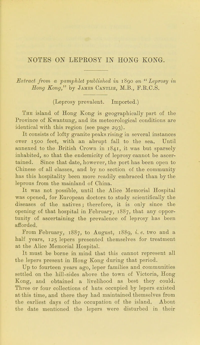 NOTES ON LEPROSY IN HONG KONG. Extract from a pamphlet published in 1890 on Leprosy in Hong Kong, by James Cantlie, M.B., F.B.C.S. (Leprosy prevalent. Imported.) The island of Hong Kong is geographically part of the Province of Kwantung, and its meteorological conditions are identical with this region (see page 293). It consists of lofty granite peaks rising in several instances over 1500 feet, with an abrupt fall to the sea. Until annexed to the British Crown in 1841, it was but sparsely inhabited, so that the endemicity of leprosy cannot be ascer- tained. Since that date, however, the port has been open to Chinese of all classes, and by no section of the community has this hospitality been more readily embraced than by the leprous from the mainland of China. It was not possible, until the Alice Memorial Hospital was opened, for European doctors to study scientifically the diseases of the natives; therefore, it is only since the opening of that hospital in February, 1887, that any oppor- tunity of ascertaining the prevalence of leprosy has been afforded. From February, 1887, to August, 1889, i. e. two and a half years, 125 lepers presented themselves for treatment at the Alice Memorial Hospital. It must be borne in mind that this cannot represent all the lepers present in Hong Kong during that period. Up to fourteen years ago, leper families and communities settled on the hill-sides above the town of Victoria, Hong Kong, and obtained a livelihood as best they could. Three or four collections of huts occupied by lepers existed at this time, and there they had maintained themselves from the earliest days of the occupation of the island. About the date mentioned the lepers were disturbed in their