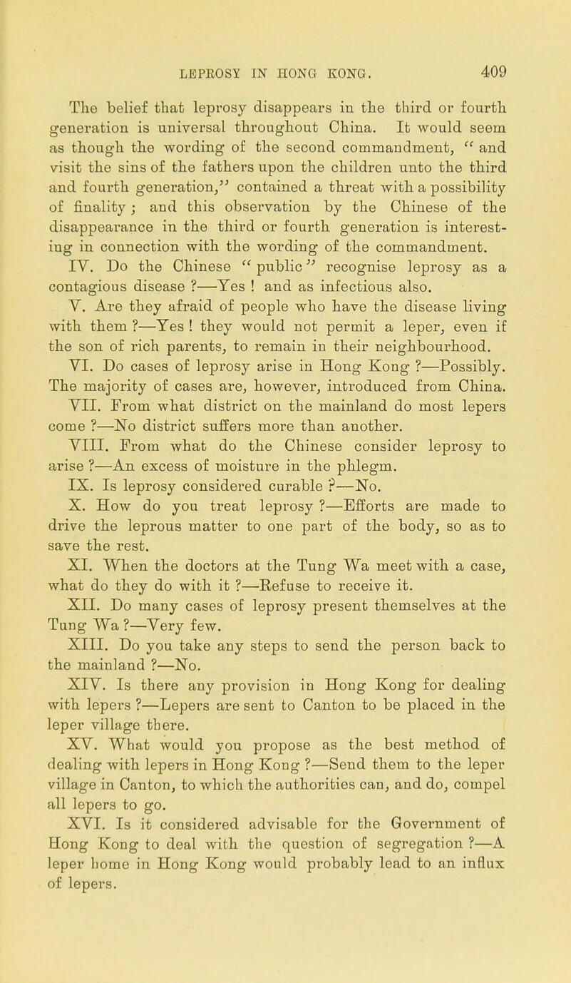 The belief that leprosy disappears in the third or fourth generation is universal throughout China. It would seem as though the wording of the second commandment,  and visit the sins of the fathers upon the children unto the third and fourth genei'ation, contained a threat with a possibility of finality; and this observation by the Chinese of the disappearance in the third or fourth generation is interest- ing in connection with the wording of the commandment. IV. Do the Chinese  public recognise leprosy as a contagious disease ?—Yes ! and as infectious also. V. Are they afraid of people who have the disease living with them ?—Yes ! they would not permit a leper, even if the son of rich parents, to remain in their neighbourhood. VI. Do cases of leprosy arise in Hong Kong ?—Possibly. The majority of cases are, however, introduced from China. VII. From what district on the mainland do most lepers come ?—No district suffers more than another. VIII. Prom what do the Chinese consider leprosy to arise ?—An excess of moisture in the phlegm. IX. Is leprosy considered curable ?—No. X. How do you treat leprosy ?—Efforts are made to drive the leprous matter to one part of the body, so as to save the rest. XI. When the doctors at the Tung Wa meet with a case, what do they do with it ?—Eefuse to receive it. XII. Do many cases of leprosy present themselves at the Tung Wa ?—Very few. XIII. Do you take any steps to send the person back to the mainland ?—No. XIV. Is there any provision in Hong Kong for dealing with lepers ?—Lepers are sent to Canton to be placed in the leper village there. XV. What would you propose as the best method of dealing with lepers in Hong Kong ?—Send them to the leper village in Canton, to which the authorities can, and do, compel all lepers to go. XVI. Is it considered advisable for the Government of Hong Kong to deal with the question of segi'egation ?—A leper home in Hong Kong would probably lead to an influx of lepers.