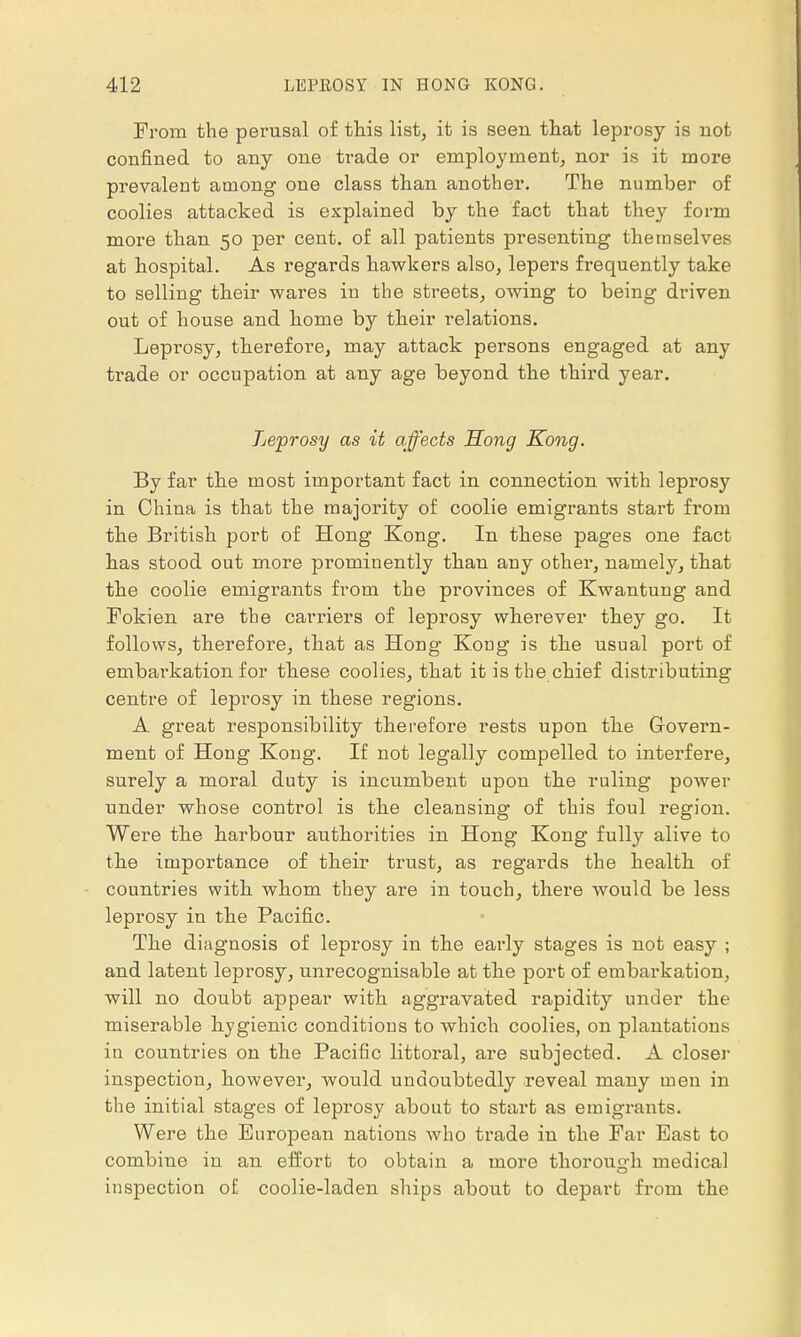 Prom the perusal of this list, it is seen that leprosy is not confined to any one trade or employment, nor is it more prevalent among one class than another. The number of coolies attacked is explained by the fact that they form more than 50 per cent, of all patients presenting themselves at hospital. As regards hawkers also, lepers frequently take to selling their wares in the streets, owing to being driven out of house and home by their relations. Leprosy, therefore, may attack persons engaged at any trade or occupation at any age beyond the third year. Leprosy as it affects Hong Kong. By far the most important fact in connection with leprosy in China is that the majority of coolie emigrants start from the British port of Hong Kong. In these pages one fact has stood out more prominently than any other, namely, that the coolie emigrants from the provinces of Kwantung and Fokien are the carriers of leprosy wherever they go. It follows, therefore, that as Hong Kong is the usual port of embarkation for these coolies, that it is the chief distributing centre of leprosy in these regions. A great responsibility therefore rests upon the Govern- ment of Hong Kong. If not legally compelled to interfere, surely a moral duty is incumbent upon the ruling power under whose control is the cleansing of this foul region. Were the harbour authorities in Hong Kong fully alive to the importance of their trust, as regards the health of countries with whom they are in touch, there would be less leprosy in the Pacific. The diagnosis of leprosy in the early stages is not easy ; and latent leprosy, unrecognisable at the port of embarkation, will no doubt appear with aggravated rapidity under the miserable hygienic conditions to which coolies, on plantations in countries on the Pacific littoral, are subjected. A closer inspection, however, would undoubtedly reveal many men in the initial stages of leprosy about to start as emigrants. Were the European nations who trade in the Far East to combine in an effort to obtain a more thorough medical inspection ol coolie-laden ships about to depart from the