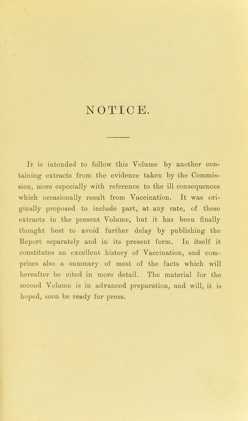 NOTICE. It is intended to follow this Volume by another con- taining extracts from the evidence taken by the Commis- sion, more especially with reference to the ill consequences which occasionally result from Vaccination. It was ori- ginally proposed to include part, at any rate, of these extracts in the present Volume, but it has been finally thought best to avoid further delay by publishing the Report separately and in its present form. In itself it constitutes an excellent history of Vaccination, and com- prises also a summary of most of the facts which will hereafter be cited in more detail. The material for the second Volume is in advanced preparation, and will, it is hoped, soon be ready for press.