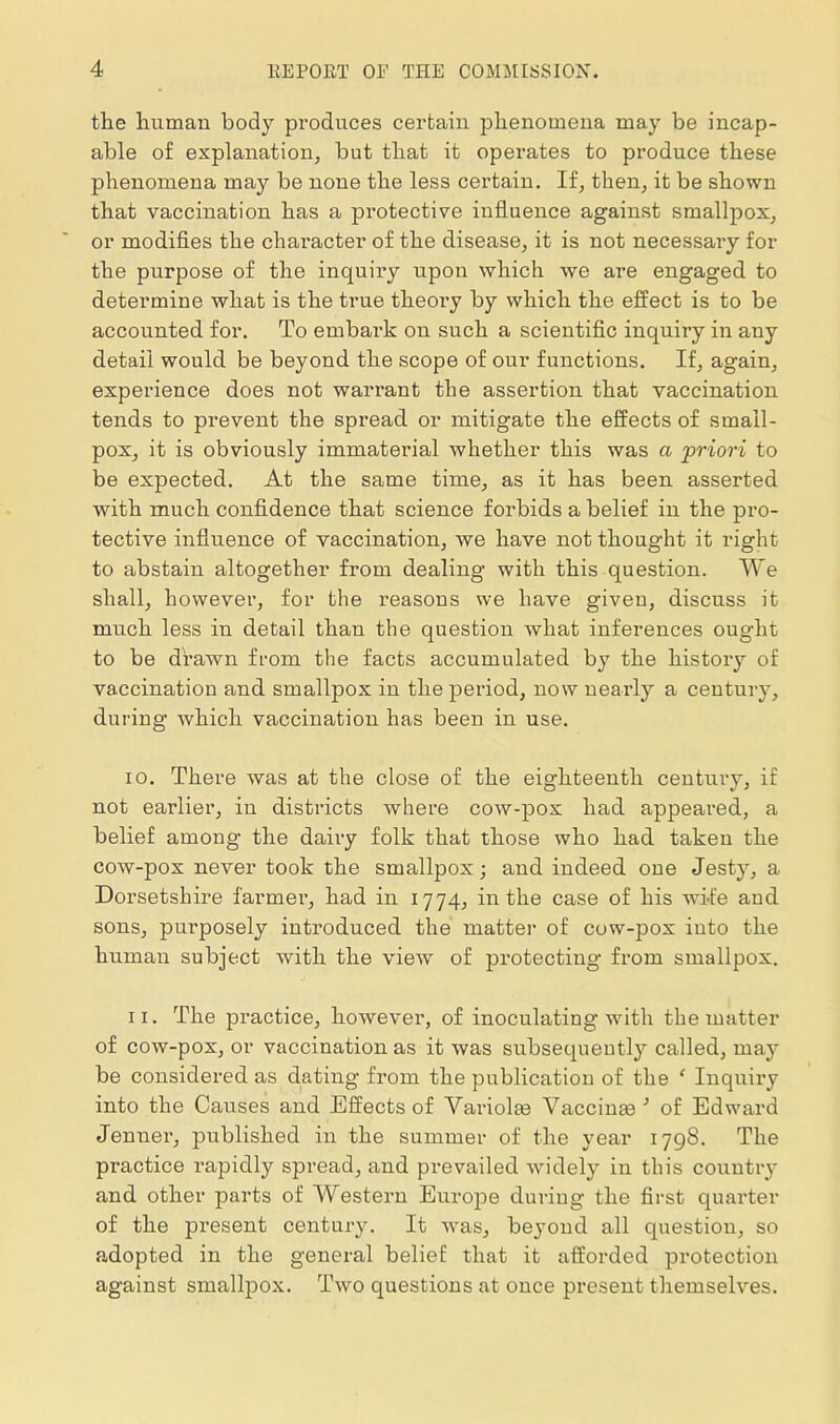 the human body produces certain phenomena may be incap- able of explanation, but that it operates to produce these phenomena may be none the less certain. If, then, it be shown that vaccination has a protective influence against smallpox, or modifies the character of the disease, it is not necessaiy for the purpose of the inquiry upon which we are engaged to determine what is the true theory by which the effect is to be accounted for. To embark on such a scientific inquiry in any detail would be beyond the scope of our functions. If, again, experience does not warrant the assertion that vaccination tends to prevent the spread or mitigate the effects of small- pox, it is obviously immaterial whether this was a priori to be expected. At the same time, as it has been asserted with much confidence that science forbids a belief in the pro- tective influence of vaccination, we have not thought it right to abstain altogether from dealing with this question. We shall, however, for the reasons we have given, discuss it much less in detail than the question what inferences ought to be drawn from the facts accumulated by the history of vaccination and smallpox in the period, now nearly a century, during which vaccination has been in use. 10. There was at the close of the eighteenth century, if not earlier, in districts where cow-pox had appeared, a belief among the dairy folk that those who had taken the cow-pox never took the smallpox; and indeed one Jesty, a Dorsetshire farmer, had in 1774, in the case of his wi-fe and sons, purposely introduced the matter of cow-pox into the human subject with the view of protecting from smallpox. 11. The practice, however, of inoculating with the matter of cow-pox, or vaccination as it was subsequently called, may be considered as dating from the publication of the ' Inquiry into the Causes and Effects of Vai-iolas Vaccinae ' of Edward Jenner, published in the summer of the year 1798. The practice rapidly spread, and prevailed widely in this country and other parts of Western Europe during the first quarter of the present century. It was, beyond all question, so adopted in the general belief that it afforded protection against smallpox. Two questions at once present themselves.