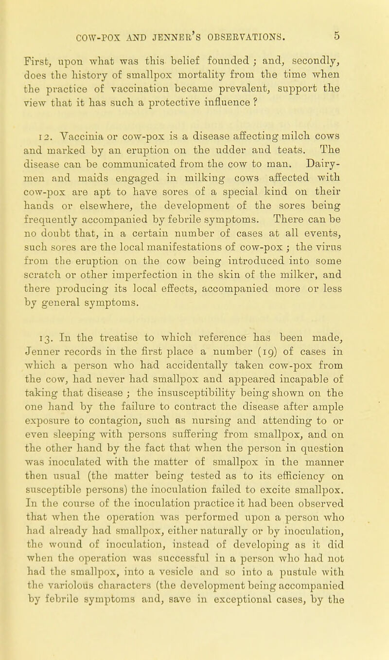 First, upon what was this belief foundecl ; and, secondly, does the history of smallpox mortality from the time when the practice of vaccination became prevalent, support the view that it has such a protective influence ? 12. Vaccinia or cow-pox is a disease affecting milch cows and marked by an ei'ujjtion on the udder and teats. The disease can be communicated from the cow to man. Dairy- men and maids engaged in milking cows affected with cow-pox are apt to have sores of a special kind on their hands or elsewhere, the development of the sores being frequently accompanied by febrile symptoms. There can be no doubt that, in a certain number of cases at all events, such sores are the local manifestations of cow-pox ; the virus from the eruption on the cow being introduced into some scratch or other imperfection in the skin of the milker, and there producing its local effects, accompanied more or less by general symptoms. 13. In the treatise to which reference has been made, Jenner records in the fii'st place a number (ig) of cases in which a person who had accidentally taken cow-pox from the cow, had never had smallpox and appeared incapable of taking that disease ; the insusceptibility being shown on the one hand by the failure to contract the disease after ample exposure to contagion, such as nursing and attending to or even sleeping with persons suffering from smallpox, and on the other hand by the fact that when the person in question was inoculated with the matter of smallpox in the manner then usual (the matter being tested as to its efficiency on susceptible persons) the inoculation failed to excite smallpox. In the course of the inoculation practice it had been observed that when the operation was performed upon a persoTi who had already had smallpox, either naturally or by inoculation, the wound of inoculation, instead of developing as it did when the operation was successful in a person who had not had the smallpox, into a vesicle and so into a pustule with the variolous characters (the development being accompanied by febrile symptoms and, save in exceptional cases, by the