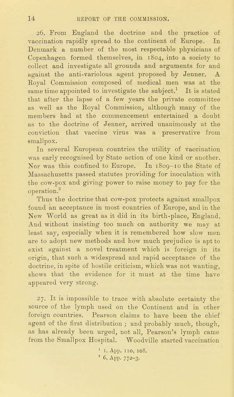 26. From England the doctrine and the practice of vaccination rapidly spread to the continent of Europe. In Denmai'k a number of the most respectable physicians of Copenhagen formed themselves, in 1804, into a society to collect and investigate all grounds and arguments for and against the anti-variolous agent proposed by Jenner. A Royal Commission composed of medical men was at the same time appointed to investigate the subject.^ It is stated that after the lapse of a few years the pi-ivate committee as well as the Koyal Commission, although many of the members had at the commencement entertained a doubt as to the doctrine of Jenner, arrived unanimously at the conviction that vaccine virus was a preservative from smallpox. In several European countries the utility of vaccination was early recognised by State action of one kind or another. Nor was this confined to Europe. In i8og—lothe State of Massachusetts passed statutes providing for inoculation with the cow-pox and giving power to raise money to pay for the operation. Thus the doctrine that cow-pox protects against smallpox found an acceptance in most countries of Europe, and in the New World as great as it did in its birth-place, England. And without insisting too much on authority we may at least say, especially when it is remembered how slow men are to adopt new methods and how much prejudice is apt to exist against a novel treatment which is foreign in its origin, that such a widespi'ead and rapid acceptance of the doctrine, in spite of hostile criticism, which was not wanting, shows that the evidence for it must at the time have appeared very strong. 27. It is impossible to trace with absolute certainty the source of the lymph used on the Continent and in other foreign countries. Pearson claims to have been the chief agent of the first distribution ; and probably much, though, as has already been urged, not all, Pearson's lymph came from the Smallpox Hospital. Woodville started vaccination ' I, App. 110, loS. = 6, App. 772-3-